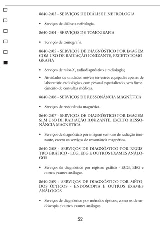 52
8640-2/03 - SERVIÇOS DE DIÁLISE E NEFROLOGIA
	 Serviços de diálise e nefrologia.
8640-2/04 - SERVIÇOS DE TOMOGRAFIA
	 Serviços de tomografia.
8640-2/05 - SERVIÇOS DE DIAGNÓSTICO POR IMAGEM
COM USO DE RADIAÇÃO IONIZANTE, EXCETO TOMO-
GRAFIA
	 Serviços de raios-X, radiodiagnóstico e radiologia;
	 Atividades de unidades móveis terrestres equipadas apenas de
laboratório radiológico, com pessoal especializado, sem forne-
cimento de consultas médicas.
8640-2/06 - SERVIÇOS DE RESSONÂNCIA MAGNÉTICA
	 Serviços de ressonância magnética.
8640-2/07 - SERVIÇOS DE DIAGNÓSTICO POR IMAGEM
SEM USO DE RADIAÇÃO IONIZANTE, EXCETO RESSO-
NÂNCIA MAGNÉTICA
	 Serviços de diagnóstico por imagem sem uso de radiação ioni-
zante, exceto os serviços de ressonância magnética.
8640-2/08 - SERVIÇOS DE DIAGNÓSTICO POR REGIS-
TRO GRÁFICO - ECG, EEG E OUTROS EXAMES ANÁLO-
GOS
	 Serviços de diagnóstico por registro gráfico - ECG, EEG e
outros exames análogos.
8640-2/09 - SERVIÇOS DE DIAGNÓSTICO POR MÉTO-
DOS ÓPTICOS - ENDOSCOPIA E OUTROS EXAMES
ANÁLOGOS
	 Serviços de diagnóstico por métodos ópticos, como os de en-
doscopia e outros exames análogos.
 