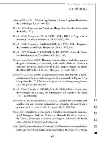 Riscos Biológicos - Guia Técnico
63
REFERÊNCIAS
Albanesi Filho, F.M. (2004) A Legislação e o fumo. Arquivos Brasileiros
de Cardiologia 82 (5): 407-408
Brasil (1995) Segurança no Ambiente Hospitalar. Brasília: Ministério
da Saúde, 172 p.
Brasil (1994) Portaria n° 25, de 29/12/1994 – NR 9 – Programa de
prevenção de riscos ambientais (DOU 30/12/1994)
Brasil (1998) Portaria n° 2.616/MS/GM, de 12/05/1998 – Programa
de Controle de Infecção Hospitalar (DOU 13/05/98)
Brasil (1999) Portaria n° 1.339/GM, de 18/11/1999 – Lista de Doen-
ças Relacionadas ao Trabalho (DOU 19/11/99)
Ministério da Saúde (2001) Doenças relacionadas ao trabalho: manual
de procedimentos para os serviços de saúde. Série A: Normas e
Manuais Técnicos. Ministério da Saúde, Representação no Brasil
da OPAS/OMS, Brasil. Brasília: Ministério da Saúde, 580 p.
Ministério da Saúde (2004) Recomendações para atendimento e acom-
panhamento de exposição ocupacional a material biológico: HIV
e hepatites B e C. Obtido em http://www.riscobiologico.org/resour-
ces/4888.pdf em 10/10/2005
Brasil (2004) Portaria n° 597/GM/MS, de 08/04/2004 – Calendários
de Vacinação da Criança, do Adolescente, do Adulto e do Idoso
(DOU 12/04/2004)
Brevidelli, M.M. & Cianciarullo, T.I. (2002) Análise dos acidentes com
agulhas em um hospital universitário: situações de ocorrência e
tendências. Rev Latino-Am Enfermagem 10 (6):780-786
CBS (2004) Diretrizes Gerais para o trabalho em contenção com ma-
terial biológico. Série A: Normas e Manuais Técnicos. Secretaria
de Ciência, Tecnologia e Insumos Estratégicos, Ministério da Saúde,
Brasil. Brasília: Ministério da Saúde, 60p.
CDC (1997) Immunization of Health-Care Workers: recommendations
of the Advisory Committee on Immunization Practices (ACIP) and
 