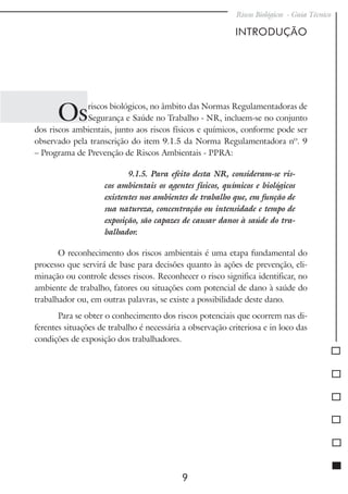 Riscos Biológicos - Guia Técnico
9
INTRODUÇÃO
Osriscos biológicos, no âmbito das Normas Regulamentadoras de
Segurança e Saúde no Trabalho - NR, incluem-se no conjunto
dos riscos ambientais, junto aos riscos físicos e químicos, conforme pode ser
observado pela transcrição do item 9.1.5 da Norma Regulamentadora nº. 9
– Programa de Prevenção de Riscos Ambientais - PPRA:
9.1.5. Para efeito desta NR, consideram-se ris-
cos ambientais os agentes físicos, químicos e biológicos
existentes nos ambientes de trabalho que, em função de
sua natureza, concentração ou intensidade e tempo de
exposição, são capazes de causar danos à saúde do tra-
balhador.
O reconhecimento dos riscos ambientais é uma etapa fundamental do
processo que servirá de base para decisões quanto às ações de prevenção, eli-
minação ou controle desses riscos. Reconhecer o risco significa identificar, no
ambiente de trabalho, fatores ou situações com potencial de dano à saúde do
trabalhador ou, em outras palavras, se existe a possibilidade deste dano.
Para se obter o conhecimento dos riscos potenciais que ocorrem nas di-
ferentes situações de trabalho é necessária a observação criteriosa e in loco das
condições de exposição dos trabalhadores.
 