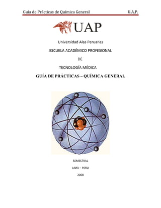Guía de Prácticas de Química General          U.A.P.




                  Universidad Alas Peruanas

              ESCUELA ACADÉMICO PROFESIONAL

                             DE

                   TECNOLOGÍA MÉDICA

      GUÍA DE PRÁCTICAS – QUÍMICA GENERAL




                          SEMESTRAL

                          LIMA – PERU

                             2008
 