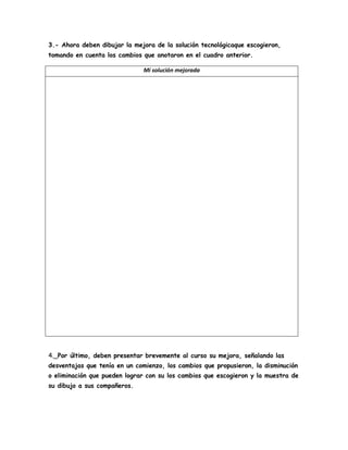 3.- Ahora deben dibujar la mejora de la solución tecnológicaque escogieron,
tomando en cuenta los cambios que anotaron en el cuadro anterior.
Mi solución mejorada
4._Por último, deben presentar brevemente al curso su mejora, señalando las
desventajas que tenía en un comienzo, los cambios que propusieron, la disminución
o eliminación que pueden lograr con su los cambios que escogieron y la muestra de
su dibujo a sus compañeros.
 