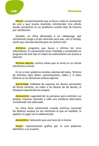 128                                              Glosario


  Aﬁción: comportamiento que se lleva a cabo en momentos
de ocio y que resulta divertido, entretenido; Una afición
puede convertirse en un problema cuando deja de hacerse
por satisfacción.

   Ejemplo: un chico aficionado a un videojuego, que
inicialmente juega a él por diversión pero que, con el tiempo,
siente que necesita hacerlo para no sentirse mal.

   An virus: programa que busca y elimina los virus
informáticos. Es conveniente tener instalado y actualizado un
programa de este tipo en todos los ordenadores con acceso a
Internet.

   Archivo adjunto: archivo anexo que se envía en un correo
electrónico o email.

   En un e-mail, podemos mandar, además del texto, ficheros
de distintos tipos (fotos, presentaciones, vídeo…). A estos
ficheros se les denomina archivo adjunto.

  Aser vidad: habilidad de expresar los deseos personales
de forma correcta, sin ceder a los deseos de los demás, ni
tampoco imponiendo los propios.

  Autocontrol: capacidad de las personas para controlar sus
propios impulsos llevando a cabo una conducta alternativa
considerada más adecuada.

   Un chico tiene autocontrol cuando continua haciendo
los deberes aunque en ese momento lo que en realidad le
apetece es jugar con la videoconsola.

  Autoes ma: Valoración que uno hace de sí mismo.

   Avatar: representación gráfica por la cual podemos
identificar a un usuario.
 