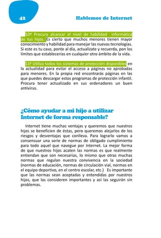 42                              Hablemos de Internet


   10º Procura alcanzar el nivel de habilidad informática
de tus hijos. Es cierto que muchos menores tienen mayor
conocimiento y habilidad para manejar las nuevas tecnologías.
Si este es tu caso, ponte al día, actualízate y recuerda, pon los
límites que establecerías en cualquier otro ámbito de la vida.

   11º Utiliza todos los sistemas de protección disponibles en
la actualidad para evitar el acceso a páginas no aprobadas
para menores. En la propia red encontrarás páginas en las
que puedes descargar estos programas de protección infantil.
Procura tener actualizado en sus ordenadores un buen
antivirus.




¿Cómo ayudar a mi hijo a utilizar
Internet de forma responsable?
   Internet tiene muchas ventajas y queremos que nuestros
hijos se beneficien de éstas, pero queremos alejarlos de los
riesgos y desventajas que conlleva. Para lograrlo vamos a
consensuar una serie de normas de obligado cumplimiento
para todo aquel que navegue por Internet. La mejor forma
de que nuestros hijos acaten las normas es que realmente
entiendan que son necesarias, lo mismo que otras muchas
normas que regulan nuestra convivencia en la sociedad
(normas de educación, normas de circulación vial, normas en
el equipo deportivo, en el centro escolar, etc.) Es importante
que las normas sean aceptadas y entendidas por nuestros
hijos, que las consideren importantes y así las seguirán sin
problemas.
 