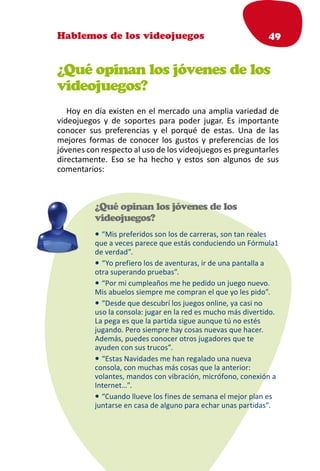 Hablemos de los videojuegos                                       49


¿Qué opinan los jóvenes de los
videojuegos?
   Hoy en día existen en el mercado una amplia variedad de
videojuegos y de soportes para poder jugar. Es importante
conocer sus preferencias y el porqué de estas. Una de las
mejores formas de conocer los gustos y preferencias de los
jóvenes con respecto al uso de los videojuegos es preguntarles
directamente. Eso se ha hecho y estos son algunos de sus
comentarios:



          ¿Qué opinan los jóvenes de los
          videojuegos?
          • “Mis preferidos son los de carreras, son tan reales
          que a veces parece que estás conduciendo un Fórmula1
          de verdad”.
          • “Yo prefiero los de aventuras, ir de una pantalla a
          otra superando pruebas”.
          • “Por mi cumpleaños me he pedido un juego nuevo.
          Mis abuelos siempre me compran el que yo les pido”.
          • “Desde que descubrí los juegos online, ya casi no
          uso la consola: jugar en la red es mucho más divertido.
          La pega es que la partida sigue aunque tú no estés
          jugando. Pero siempre hay cosas nuevas que hacer.
          Además, puedes conocer otros jugadores que te
          ayuden con sus trucos”.
          • “Estas Navidades me han regalado una nueva
          consola, con muchas más cosas que la anterior:
          volantes, mandos con vibración, micrófono, conexión a
          Internet…”.
          • “Cuando llueve los fines de semana el mejor plan es
          juntarse en casa de alguno para echar unas partidas”.
 