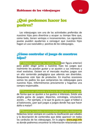 Hablemos de los videojuegos                                  57


¿Qué podemos hacer los
padres?
  Los videojuegos son una de las actividades preferidas de
nuestros hijos para divertirse y ocupar su tiempo libre que,
como todo, tienen ventajas e inconvenientes. Las siguientes
pautas pueden ayudarnos a conseguir que nuestros hijos
hagan un uso razonable y positivo de los videojuegos.



¿Cómo controlar el juego de nuestros
hijos?
   1º Debemos conocer las normas PEGI (ver figura anterior)
para poder elegir junto a nuestros hijos los juegos que
realmente les puedan gustar y se ajusten a sus intereses y
nivel evolutivo. Existen en el mercado muchos juegos con
un alto contenido pedagógico que además son divertidos.
Busquemos este tipo de productos. En muchas ocasiones
somos los padres los que compramos los videojuegos para
nuestros hijos. Informémonos previamente y hagamos una
compra responsable.

   2º Procura ser coherente a la hora de elegir tus videojuegos,
de forma que se ajusten a tus gustos e intereses. Existe una
amplia gama de juegos: deportes, estrategia, simulación,
acción, … Por ejemplo, si lo que te gusta es jugar al fútbol o
al baloncesto, ¿por qué juegas a juegos donde hay que hacer
daño o matar?

   3º Respetar las edades recomendadas para cada videojuego.
Debemos tener siempre en cuenta la clasificación por edades
y la descripción de contenidos que debe aparecer en todas
las carátulas de los videojuegos. En la página www.pegi.info
es donde podremos encontrar la información relacionada con
 