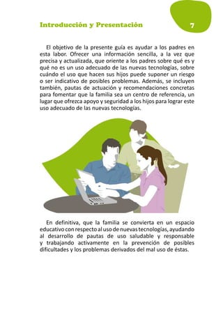Introducción y Presentación                                   7


   El objetivo de la presente guía es ayudar a los padres en
esta labor. Ofrecer una información sencilla, a la vez que
precisa y actualizada, que oriente a los padres sobre qué es y
qué no es un uso adecuado de las nuevas tecnologías, sobre
cuándo el uso que hacen sus hijos puede suponer un riesgo
o ser indicativo de posibles problemas. Además, se incluyen
también, pautas de actuación y recomendaciones concretas
para fomentar que la familia sea un centro de referencia, un
lugar que ofrezca apoyo y seguridad a los hijos para lograr este
uso adecuado de las nuevas tecnologías.




   En definitiva, que la familia se convierta en un espacio
educativo con respecto al uso de nuevas tecnologías, ayudando
al desarrollo de pautas de uso saludable y responsable
y trabajando activamente en la prevención de posibles
dificultades y los problemas derivados del mal uso de éstas.
 