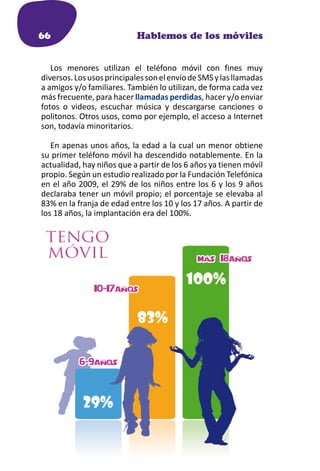 66                          Hablemos de los móviles


   Los menores utilizan el teléfono móvil con fines muy
diversos. Los usos principales son el envío de SMS y las llamadas
a amigos y/o familiares. También lo utilizan, de forma cada vez
más frecuente, para hacer llamadas perdidas, hacer y/o enviar
fotos o videos, escuchar música y descargarse canciones o
politonos. Otros usos, como por ejemplo, el acceso a Internet
son, todavía minoritarios.

   En apenas unos años, la edad a la cual un menor obtiene
su primer teléfono móvil ha descendido notablemente. En la
actualidad, hay niños que a partir de los 6 años ya tienen móvil
propio. Según un estudio realizado por la Fundación Telefónica
en el año 2009, el 29% de los niños entre los 6 y los 9 años
declaraba tener un móvil propio; el porcentaje se elevaba al
83% en la franja de edad entre los 10 y los 17 años. A partir de
los 18 años, la implantación era del 100%.
 