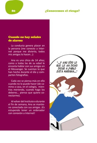 80                                  ¿Conocemos el riesgo?




Cuando no hay señales
de alarma
   La conducta genera placer en
la persona (me conecto a Inter-
net porque me divierto, todos
mis amigos lo hacen…):

   Ana es una chica de 14 años;
como a todas las de su edad le
encanta hablar con sus amigas en
el Messenger. Se cuentan lo que
han hecho durante el día y com-
parten fotografías.

   Cada vez se piensa más en ello
cuando no lo puede hacer (de ca-
mino a casa, en el colegio, mien-
tras meriendo, cuando hago los
deberes… pienso que quiero co-
nectarme).

   Al volver del Instituto o durante
el fin de semana, Ana se mantie-
ne conectada con sus amigas. ¡Es
estupendo tener un ordenador
con conexión a Internet!
 