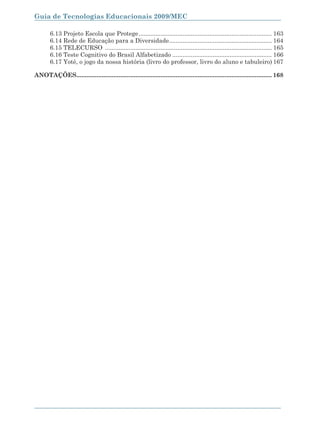 Guia de Tecnologias Educacionais 2009/MEC

        6.13 Projeto Escola que Protege ............................................................................... 163
        6.14 Rede de Educação para a Diversidade............................................................. 164
        6.15 TELECURSO ................................................................................................... 165
        6.16 Teste Cognitivo do Brasil Alfabetizado ........................................................... 166
        6.17 Yoté, o jogo da nossa história (livro do professor, livro do aluno e tabuleiro) 167

ANOTAÇÕES.................................................................................................................... 168




10
 