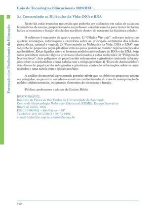 Guia de Tecnologias Educacionais 2009/MEC

                                        3.4 Construindo as Moléculas da Vida: DNA e RNA

                                              Neste kit estão reunidos materiais que poderão ser utilizados em salas de aulas ou
Formação dos Proﬁssionais da Educação




                                        laboratórios de ensino, proporcionando ao professor uma ferramenta para tratar de forma
                                        lúdica a estrutura e função dos ácidos nucléicos dentro do contexto da dinâmica celular.

                                              O software é composto de quatro partes: 1) “Células Virtuais”: software interativo
                                        quetraz animações, informações e exercícios sobre as principais estruturas das células
                                        procariótica, animal e vegetal; 2) “Construindo as Moléculas da Vida: DNA e RNA”: um
                                        conjunto de pequenas peças plásticas com as quais podem-se montar representações dos
                                        nucleotídeos. Estas ligadas entre si formam modelos moleculares do DNA e do RNA, bem
                                        como permitem simular alguns processos relacionados a estas moléculas; 3) “Polígono de
                                        Nucleotídeos”: dois polígonos de papel cartão sobrepostos e giratórios contendo informa-
                                        ções sobre os nucleotídeos e uma tabela com o código genético; 4) “Disco de Aminoácidos”:
                                        dois discos de papel-cartão sobrepostos e giratórios, contendo informações sobre os ami-
                                        noácidos e uma tabela com o código genético.

                                              A análise do material apresentado permite aferir que os objetivos propostos podem
                                        ser atingidos, ao permitir aos alunos construir conhecimento através da manipulação de
                                        moldes tridimensionais, integrando elementos de estrutura e função.

                                              Público: professores e alunos do Ensino Médio

                                        RESPONSÁVEL
                                        Instituto de Física de São Carlos da Universidade de São Paulo
                                        Centro de Biotecnologia Molecular Estrutural (CBME), Espaço Interativo
                                        Rua 9 de Julho, 1205
                                        CEP: 13560-042 – São Carlos – SP
                                        Telefones: (16) 3373-9837 / 9875 / 9192
                                        e-mail: leila@ifsc.usp.br, cbme@ifsc.usp.br




                                        100
 