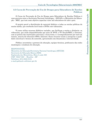 Guia de Tecnologias Educacionais 2009/MEC

  3.5 Curso de Prevenção do Uso de Drogas para Educadores de Escolas
                                                           Públicas




                                                                                            Formação dos Proﬁssionais da Educação
      O Curso de Prevenção do Uso de Drogas para Educadores de Escolas Públicas é
uma parceria entre a Secretaria Nacional Antidrogas – SENAD e o Ministério da Educa-
ção – MEC, que tem como objetivo capacitar vinte mil educadores de todo o país.

     O projeto prevê a distribuição de material didático a todas as escolas públicas do
ensino médio, que receberão livro-texto e DVDs com videoaulas.

      O curso utiliza recursos didáticos variados, que facilitam o ensino a distância: as
videoaulas, que serão disponibilizadas por meio de DVD; a TV Escola/MEC; a Internet,
com os portais das instituições parceiras; o livro-texto; e o acompanhamento por meio de
tutoria, através de telecentro 0800 e Internet. Esses recursos visam a assegurar a quali-
dade conceitual e técnica do conteúdo, apresentado com dinamismo e interatividade.

    Público: secretários e gestores de educação, equipes técnicas, professores das redes
municipais e estaduais de educação.

RESPONSÁVEL
Ministério da Educação/Secretaria Nacional Antidrogas (SENAD)
Secretaria de Educação Básica (SEB)
Esplanada dos Ministérios, Bloco L sala 500
CEP: 70047-900 – Brasília – DF
Telefones: (61) 2022-8331
e-mail:gabinete-seb@mec.gov.br




                                                                                     101
 