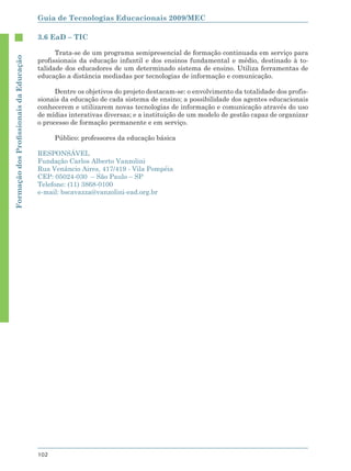Guia de Tecnologias Educacionais 2009/MEC

                                        3.6 EaD – TIC

                                              Trata-se de um programa semipresencial de formação continuada em serviço para
Formação dos Proﬁssionais da Educação




                                        profissionais da educação infantil e dos ensinos fundamental e médio, destinado à to-
                                        talidade dos educadores de um determinado sistema de ensino. Utiliza ferramentas de
                                        educação a distância mediadas por tecnologias de informação e comunicação.

                                              Dentre os objetivos do projeto destacam-se: o envolvimento da totalidade dos profis-
                                        sionais da educação de cada sistema de ensino; a possibilidade dos agentes educacionais
                                        conhecerem e utilizarem novas tecnologias de informação e comunicação através do uso
                                        de mídias interativas diversas; e a instituição de um modelo de gestão capaz de organizar
                                        o processo de formação permanente e em serviço.

                                              Público: professores da educação básica

                                        RESPONSÁVEL
                                        Fundação Carlos Alberto Vanzolini
                                        Rua Venâncio Aires, 417/419 - Vila Pompéia
                                        CEP: 05024-030 – São Paulo – SP
                                        Telefone: (11) 3868-0100
                                        e-mail: bscavazza@vanzolini-ead.org.br




                                        102
 