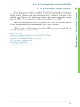 Guia de Tecnologias Educacionais 2009/MEC

                                       3.7 Eu preciso fazer o teste do HIV/Aids?

      Kit constituído de uma oficina pedagógica denominada “árvore do prazer”; um ques-




                                                                                             Formação dos Proﬁssionais da Educação
tionário com contagem de pontos que permite ao (à) adolescente analisar sua vulnera-
bilidade ao HIV e refletir sobre a necessidade de buscar orientação para fazer o teste
anti-HIV; e um DVD com spots informativos e debates sobre temas relacionados à sexua-
lidade, às DST e à Aids, produzidos e cedidos pelo canal de televisão MTV.

     O kit tem como objetivo possibilitar que o jovem reflita sobre sua vulnerabilidade ao
HIV e a necessidade de buscar orientação para fazer o teste anti-HIV.

      Público: gestores e profissionais de educação e saúde, membros de organizações da
sociedade civil e alunos do ensino médio.

RESPONSÁVEL
Ministério da Educação/Ministério da Saúde/Unesco/Unicef
Secretaria de Educação Básica
Esplanada dos Ministérios, Bloco L sala 500
CEP: 70047-900 – Brasília – DF
Telefone: (61) 2022-8331
e-mail:gabinete-seb@mec.gov.br




                                                                                      103
 