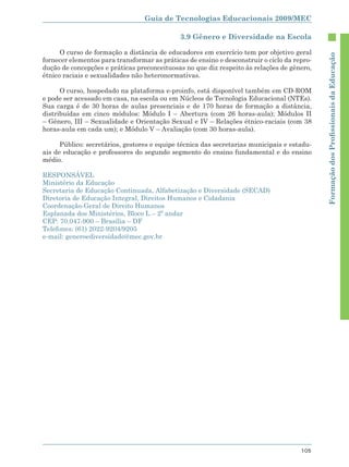 Guia de Tecnologias Educacionais 2009/MEC

                                              3.9 Gênero e Diversidade na Escola

      O curso de formação a distância de educadores em exercício tem por objetivo geral




                                                                                             Formação dos Proﬁssionais da Educação
fornecer elementos para transformar as práticas de ensino e desconstruir o ciclo da repro-
dução de concepções e práticas preconceituosas no que diz respeito às relações de gênero,
étnico raciais e sexualidades não heteronormativas.

      O curso, hospedado na plataforma e-proinfo, está disponível também em CD-ROM
e pode ser acessado em casa, na escola ou em Núcleos de Tecnologia Educacional (NTEs).
Sua carga é de 30 horas de aulas presenciais e de 170 horas de formação a distância,
distribuídas em cinco módulos: Módulo I – Abertura (com 26 horas-aula); Módulos II
– Gênero, III – Sexualidade e Orientação Sexual e IV – Relações étnico-raciais (com 38
horas-aula em cada um); e Módulo V – Avaliação (com 30 horas-aula).

      Público: secretários, gestores e equipe técnica das secretarias municipais e estadu-
ais de educação e professores do segundo segmento do ensino fundamental e do ensino
médio.

RESPONSÁVEL
Ministério da Educação
Secretaria de Educação Continuada, Alfabetização e Diversidade (SECAD)
Diretoria de Educação Integral, Direitos Humanos e Cidadania
Coordenação-Geral de Direito Humanos
Esplanada dos Ministérios, Bloco L – 2º andar
CEP: 70.047-900 – Brasília – DF
Telefones: (61) 2022-9204/9205
e-mail: generoediversidade@mec.gov.br




                                                                                      105
 