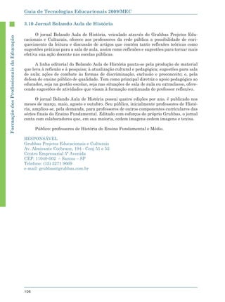 Guia de Tecnologias Educacionais 2009/MEC

                                        3.10 Jornal Bolando Aula de História

                                              O jornal Bolando Aula de História, veiculado através do Gruhbas Projetos Edu-
Formação dos Proﬁssionais da Educação




                                        cacionais e Culturais, oferece aos professores da rede pública a possibilidade de enri-
                                        quecimento da leitura e discussão de artigos que contêm tanto reflexões teóricas como
                                        sugestões práticas para a sala de aula, assim como reflexões e sugestões para tornar mais
                                        efetiva sua ação docente nas escolas públicas.

                                              A linha editorial do Bolando Aula de História pauta-se pela produção de material
                                        que leva à reflexão e à pesquisa; à atualização cultural e pedagógica; sugestões para sala
                                        de aula; ações de combate às formas de discriminação, exclusão e preconceito; e, pela
                                        defesa do ensino público de qualidade. Tem como principal diretriz o apoio pedagógico ao
                                        educador, seja na gestão escolar, seja nas situações de sala de aula ou extraclasse, ofere-
                                        cendo sugestões de atividades que visam à formação continuada do professor reflexivo.

                                              O jornal Bolando Aula de História possui quatro edições por ano, é publicado nos
                                        meses de março, maio, agosto e outubro. Seu público, inicialmente professores de Histó-
                                        ria, ampliou-se, pela demanda, para professores de outros componentes curriculares das
                                        séries finais do Ensino Fundamental. Editado com esforços do próprio Gruhbas, o jornal
                                        conta com colaboradores que, em sua maioria, cedem imagens cedem imagens e textos.

                                              Público: professores de História do Ensino Fundamental e Médio.

                                        RESPONSÁVEL
                                        Gruhbas Projetos Educacionais e Culturais
                                        Av. Almirante Cochrane, 194 - Conj 51 e 52
                                        Centro Empresarial 5ª Avenida
                                        CEP: 11040-002 – Santos – SP
                                        Telefone: (13) 3271 9669
                                        e-mail: gruhbas@gruhbas.com.br




                                        106
 