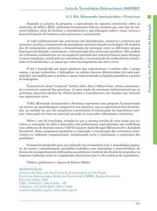 Guia de Tecnologias Educacionais 2009/MEC

                                   3.11 Kit: Montando Aminoácidos e Proteínas

      Segundo os autores da proposta, o aprendizado de aspectos estruturais sobre as




                                                                                                Formação dos Proﬁssionais da Educação
moléculas de DNA e RNA, utilizando ferramentas lúdicas, mostrou que este tipo de ma-
terial didático, além de facilitar o entendimento e aprendizagem sobre o tema, tornou o
desenvolvimento da temática mais prazerosa e estimulante.

      A visão tridimensional das estruturas das biomoléculas, atrativas e artísticas por
natureza, facilita a compreensão do paradigma estrutura-função em biologia. Os modelos
dos 20 aminoácidos permitem a demonstração da interação entre os diferentes grupos
funcionais facilitando a montagem e interpretação das estruturas protéicas. Eles podem
ser utilizados isoladamente ou em seqüência partindo dos conceitos básicos para alcançar
os mais complexos, auxiliando no entendimento e na construção do conhecimento relacio-
nado às biomoléculas e ao papel que estas desempenham nos seres vivos.

      O kit é constituído por peças plásticas que representam: o carbono alfa, o grupo
amina, o grupo carboxílico, o hidrogênio, as cadeias laterais diferenciadas (de cada ami-
noácido), um modelo para a prolina, e peças representando as ligações peptídicas e pontes
de hidrogênio.

      É possível ao aluno “construir” hélices alfas, fitas e folhas betas, voltas, mimetizan-
do a estrutura espacial das proteínas. A exata noção da estrutura tridimensional que as
proteínas adquirem (dentro da célula) facilita o entendimento das funções que exercem
nos organismos vivos.

       O Kit: Montando Aminoácidos e Proteínas apresenta uma proposta fundamentada
em teorias de aprendizagem compatíveis aos objetivos, que se apresentam bem formula-
dos, na medida em que são exeqüíveis e pertinentes à continuação da experiência ante-
rior, como pode ser visto no material anexado no item sobre informações relevantes.

     Sobre o uso da tecnologia, ressalta-se que a mesma resulta de uma etapa que en-
volveu a concepção da idéia e discussão com profissionais especializados que trabalham
com softwares de desenho como o CAD (Computer Aided Design) Rhinoceros® e Autodesk
Inventor®. Esses programas permitem a realização e visualização das estruturas mole-
culares no ambiente computacional, minimizando erros e otimizando a construção dos
protótipos.

      O material produzido para ser utilizado em consonância com a metodologia propos-
ta, de ensino e aprendizagem, possibilita trabalhar com simulações e interatividade. As
formas de acompanhamento delineadas possibilitam o controle da eficácia da proposta e os
impactos indicados atêm-se à implicação educacional que é o fio condutor da experiência.

     Público: professores e alunos do Ensino Médio.

RESPONSÁVEL
Instituto de Física de São Carlos da Universidade de São Paulo
Centro de Biotecnologia Molecular Estrutural (CBME), Espaço Interativo
Rua 9 de Julho, 1205
CEP: 13560-042 – São Carlos – SP
Telefones: (16) 3373-9837 / 9875 / 9192
e-mail: leila@ifsc.usp.br, cbme@ifsc.usp.br



                                                                                         107
 