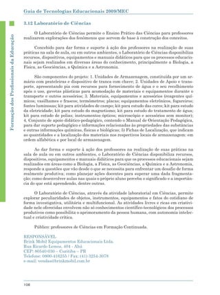 Guia de Tecnologias Educacionais 2009/MEC

                                        3.12 Laboratório de Ciências

                                              O Laboratório de Ciências permite o Ensino Prático das Ciências para professores
Formação dos Proﬁssionais da Educação




                                        realizarem explorações dos fenômenos que servem de base à construção dos conceitos.

                                              Concebido para dar forma e suporte à ação dos professores na realização de suas
                                        práticas na sala de aula, ou em outros ambientes, o Laboratório de Ciências disponibiliza
                                        recursos, dispositivos, equipamentos e manuais didáticos para que os processos educacio-
                                        nais sejam realizados em diversas áreas do conhecimento, principalmente a Biologia, a
                                        Física, as Geociências, a Química e a Astronomia.

                                              São componentes do projeto: 1. Unidades de Armazenagem, constituída por um ar-
                                        mário com prateleiras e dispositivo de tranca com chave; 2. Unidades de Apoio e trans-
                                        porte, apresentando pia com recursos para fornecimento de água e o seu recolhimento
                                        após o uso, gavetas plásticas para acomodação de materiais e equipamentos durante o
                                        transporte e outros acessórios; 3. Materiais, equipamentos e acessórios (reagentes quí-
                                        micos; vasilhames e frascos; termômetros; placas; equipamentos eletrônicos, fogareiros;
                                        fontes luminosas; kit para atividades de campo; kit para estudo das cores; kit para estudo
                                        da eletricidade; kit para estudo do magnetismo; kit para estudo do tratamento de água;
                                        kit para estudo de polias; instrumentos ópticos; microscópio e acessórios sem monitor);
                                        4. Conjunto de apoio didático-pedagógico, contendo o Manual de Orientação Pedagógica,
                                        para dar suporte pedagógico e informações relacionadas às propriedades das substâncias
                                        e outras informações químicas, físicas e biológicas; 5) Fichas de Localização, que indicam
                                        as quantidades e a localização dos materiais nos respectivos locais de armazenagem: em
                                        ordem alfabética e por local de armazenagem.

                                              Ao dar forma e suporte à ação dos professores na realização de suas práticas na
                                        sala de aula ou em outros ambientes, o Laboratório de Ciências disponibiliza recursos,
                                        dispositivos, equipamentos e manuais didáticos para que os processos educacionais sejam
                                        realizados em áreas como a Biologia, a Física, as Geociências, a Química e a Astronomia,
                                        responde a questões que vão desde o que se necessita para enfrentar um desafio de forma
                                        realmente produtiva; como planejar ações docentes para superar uma dada fragmenta-
                                        ção; como desenvolver aulas nas quais o próprio aluno perceba o significado e a importân-
                                        cia do que está aprendendo, dentre outras.

                                              O Laboratório de Ciências, através da atividade laboratorial em Ciências, permite
                                        explorar peculiaridades de objetos, instrumentos, equipamentos e fatos do cotidiano de
                                        forma investigativa, utilitária e multifuncional. As atividades livres e ricas em criativi-
                                        dade nele oferecidas envolvem não só conhecimentos científico-tecnológicos dos processos
                                        produtivos como possibilita o aprimoramento da pessoa humana, com autonomia intelec-
                                        tual e criatividade crítica.

                                              Público: professores de Ciências em Formação Continuada.

                                        RESPONSÁVEL
                                        Brink Mobil Equipamentos Educacionais Ltda.
                                        Rua Ricardo Lemos, 404 - Ahú
                                        CEP: 80540-030 – Curitiba – PR
                                        Telefone: 0800-416255 / Fax: (41) 3254-3078
                                        e-mail: vendas@brinkmobil.com.br




                                        108
 