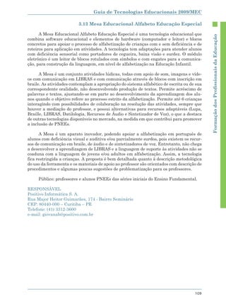 Guia de Tecnologias Educacionais 2009/MEC

                          3.13 Mesa Educacional Alfabeto Educação Especial

      A Mesa Educacional Alfabeto Educação Especial é uma tecnologia educacional que




                                                                                            Formação dos Proﬁssionais da Educação
combina software educacional e elementos de hardware (computador e leitor) e blocos
concretos para apoiar o processo de alfabetização de crianças com e sem deficiência e de
roteiros para aplicação em atividades. A tecnologia tem adaptações para atender alunos
com deficiência sensorial como portadores de cegueira, baixa visão e surdez. O módulo
eletrônico é um leitor de blocos rotulados com símbolos e com engates para a comunica-
ção, para construção da linguagem, em nível de alfabetização na Educação Infantil.

      A Mesa é um conjunto atividades lúdicas, todas com apoio de som, imagens e víde-
os com comunicação em LIBRAS e com comunicação através de blocos com inscrição em
braile. As atividades contemplam a apropriação do sistema alfabético de escrita ou de sua
correspondente oralidade, não desenvolvendo produção de textos. Permite acréscimo de
palavras e textos, ajustando-se em parte ao desenvolvimento da aprendizagem dos alu-
nos quando o objetivo refere ao processo estrito da alfabetização. Permite até 6 crianças
interagindo com possibilidades de colaboração na resolução das atividades, sempre que
houver a mediação do professor, e possui alternativas para recursos adaptáveis (Lupa,
Braille, LIBRAS, Datilologia, Recursos de Áudio e Sintetizador de Voz), o que a destaca
de outras tecnologias disponíveis no mercado, na medida em que contribui para promover
a inclusão de PNEEs.

      A Mesa é um aparato inovador, podendo apoiar a alfabetização em português de
alunos com deficiência visual e auditiva e/ou parcialmente surdos, pois existem os recur-
sos de comunicação em braile, de áudio e de sintetizadores de voz. Entretanto, não chega
a desenvolver a aprendizagem de LIBRAS e a linguagem de suporte às atividades não se
coaduna com a linguagem de jovens e/ou adultos em alfabetização. Assim, a tecnologia
fica restringida a crianças. A proposta é bem detalhada quanto à descrição metodológica
do uso da ferramenta e os materiais de apoio ao professor são orientados com descrição de
procedimentos e algumas poucas sugestões de problematização para os professores.

     Público: professores e alunos PNEEs das séries iniciais do Ensino Fundamental.

RESPONSÁVEL
Positivo Informática S. A.
Rua Major Heitor Guimarães, 174 - Bairro Seminário
CEP: 80440-000 – Curitiba – PR
Telefone: (41) 3312-3600
e-mail: giovanab@positivo.com.br




                                                                                     109
 