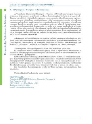Guia de Tecnologias Educacionais 2009/MEC

                                        3.14 Parangolé - Canções e Brincadeiras

                                              A Tecnologia Educacional Parangolé - Canções e Brincadeiras tem por objetivos
Formação dos Proﬁssionais da Educação




                                        principais: (i) promover, no ambiente escolar, a disseminação e vivência da arte, entendi-
                                        da como exercício de criatividade, expressão e comunicação; (ii) colaborar para a preser-
                                        vação, renovação e difusão de manifestações da cultura popular, em especial brincadeiras
                                        cantadas, aplicando-as à prática docente no ensino formal; (iii) valorizar as brincadeiras
                                        cantadas da cultura popular como expressão do universo infantil; (iv) estimular o de-
                                        senvolvimento da capacidade de expressão e criação, bem como a ampliação do universo
                                        cultural e leitura de mundo de educadores de escolas públicas de ensino fundamental, e,
                                        consequentemente, de seus alunos; (v) potencializar um sentido de pertencimento social
                                        entre alunos de escolas públicas, por meio da efetivação de uma experiência artística co-
                                        letiva, socializadora e cooperativa.

                                              A Parangolé foi concebida como um produto artístico com potencial pedagógico, ser-
                                        vindo como ferramenta para a disseminação criativa das brincadeiras cantadas da cul-
                                        tural popular. Desenvolve-se em 5 etapas e compõe-se das mídias: DVD Parangolé – O
                                        Filme; CD Parangolé – Canções; CD Parangolé – Playback; e o Livreto Parangolé.

                                              A avaliação na Parangolé apresenta-se em três momentos, sendo eles:
                                              (i) Diagnóstico Inicial: conhecimento prévio sobre o repertório de brincadeiras e
                                        canções da cultura popular conhecidas pelos educadores; nível de envolvimento com ati-
                                        vidades artístico – pedagógicas;
                                              (ii) Monitoramento: ampliação do repertório universo cultural de brincadeiras e can-
                                        ções da cultura popular dos educadores; disseminação do patrimônio cultural e imaterial
                                        no espaço escolar; irradiação de momentos culturais no espaço escolar; utilização de ele-
                                        mentos da cultura popular nos eventos do calendário escolar; protagonismo e autonomia
                                        dos educadores para apresentar o que foi desenvolvido com os alunos em sala de aula.
                                              (iii) Resultados: disseminação na escola; portfólios culturais para reaplicação das
                                        atividades.

                                              Público: Ensino Fundamental (anos iniciais).

                                        RESPONSÁVEL:
                                        Associação EMCANTAR de Arte, Educação, Cultura e M
                                        Rua Pirapora, nº190
                                        CEP 38405-110 – Uberlândia – MG
                                        Telefone: (34) 3218 6693
                                        e-mail: contato@emcantar.org




                                        110
 