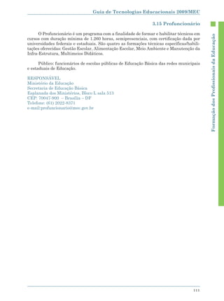 Guia de Tecnologias Educacionais 2009/MEC

                                                               3.15 Profuncionário

      O Profuncionário é um programa com a finalidade de formar e habilitar técnicos em




                                                                                           Formação dos Proﬁssionais da Educação
cursos com duração mínima de 1.260 horas, semipresenciais, com certificação dada por
universidades federais e estaduais. São quatro as formações técnicas específicas/habili-
tações oferecidas: Gestão Escolar, Alimentação Escolar, Meio Ambiente e Manutenção da
Infra-Estrutura, Multimeios Didáticos.

      Público: funcionários de escolas públicas de Educação Básica das redes municipais
e estaduais de Educação.

RESPONSÁVEL
Ministério da Educação
Secretaria de Educação Básica
Esplanada dos Ministérios, Bloco L sala 513
CEP: 70047-900 – Brasília – DF
Telefone: (61) 2022-8371
e-mail:profuncionario@mec.gov.br




                                                                                    111
 