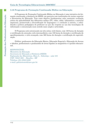 Guia de Tecnologias Educacionais 2009/MEC

                                        3.16 Programa de Formação Continuada Mídias na Educação

                                              O Programa de Formação Continuada Mídias na Educação é uma iniciativa de for-
Formação dos Proﬁssionais da Educação




                                        mação continuada a distância da SEED, em parceria com instituições de ensino superior
                                        e Secretarias de Educação. Tem como objetivo fundamentar uma constante avaliação
                                        crítica da aplicabilidade das diferentes mídias (TV, vídeo, rádio, informática e material
                                        impresso), promovendo a diversificação de linguagens e o estímulo à autoria, e subsi-
                                        diando a prática pedagógica do professor no que diz respeito ao uso das tecnologias de
                                        informação e comunicação num sentido mais amplo e articulado.

                                              O Programa está estruturado em três ciclos: ciclo básico, com 120 horas de duração
                                        e certificação de extensão; ciclo intermediário, com 180 horas de duração e certificação de
                                        aperfeiçoamento; e ciclo avançado, com 360 horas de duração e certificação de especiali-
                                        zação.

                                             Público: professores da Educação Básica, Educação Especial e Educação de Jovens
                                        e Adultos, profissionais e graduandos de áreas ligadas ao magistério e à gestão educacio-
                                        nal.

                                        RESPONSÁVEL
                                        Ministério da Educação
                                        Secretaria de Educação a Distância (SEED)
                                        Esplanada dos Ministérios, Bloco L - Sobreloja – sala 103
                                        CEP: 70047-900 – Brasília – DF
                                        Telefone: (61) 2022-9498
                                        e-mail: gabineteseed@mec.gov.br




                                        112
 