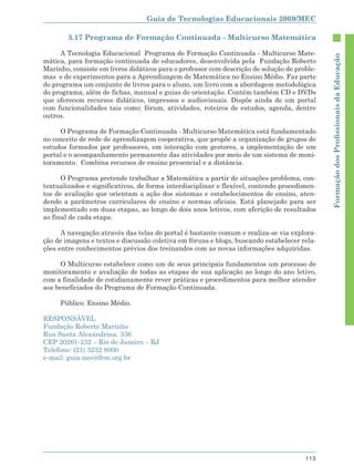 Guia de Tecnologias Educacionais 2009/MEC

        3.17 Programa de Formação Continuada - Multicurso Matemática

     A Tecnologia Educacional Programa de Formação Continuada - Multicurso Mate-




                                                                                             Formação dos Proﬁssionais da Educação
mática, para formação continuada de educadores, desenvolvida pela Fundação Roberto
Marinho, consiste em livros didáticos para o professor com descrição de solução de proble-
mas e de experimentos para a Aprendizagem de Matemática no Ensino Médio. Faz parte
do programa um conjunto de livros para o aluno, um livro com a abordagem metodológica
do programa, além de fichas, manual e guias de orientação. Contém também CD e DVDs
que oferecem recursos didáticos, impressos e audiovisuais. Dispõe ainda de um portal
com funcionalidades tais como: fórum, atividades, roteiros de estudos, agenda, dentre
outros.

     O Programa de Formação Continuada - Multicurso Matemática está fundamentado
no conceito de rede de aprendizagem cooperativa, que propõe a organização de grupos de
estudos formados por professores, em interação com gestores, a implementação de um
portal e o acompanhamento permanente das atividades por meio de um sistema de moni-
toramento. Combina recursos de ensino presencial e a distância.

      O Programa pretende trabalhar a Matemática a partir de situações-problema, con-
textualizados e significativos, de forma interdisciplinar e flexível, contendo procedimen-
tos de avaliação que orientam a ação dos sistemas e estabelecimentos de ensino, aten-
dendo a parâmetros curriculares de ensino e normas oficiais. Está planejado para ser
implementado em duas etapas, ao longo de dois anos letivos, com aferição de resultados
ao final de cada etapa.

      A navegação através das telas do portal é bastante comum e realiza-se via explora-
ção de imagens e textos e discussão coletiva em fóruns e blogs, buscando estabelecer rela-
ções entre conhecimentos prévios dos treinandos com as novas informações adquiridas.

     O Multicurso estabelece como um de seus principais fundamentos um processo de
monitoramento e avaliação de todas as etapas de sua aplicação ao longo do ano letivo,
com a finalidade de cotidianamente rever práticas e procedimentos para melhor atender
aos beneficiados do Programa de Formação Continuada.

     Público: Ensino Médio.

RESPONSÁVEL
Fundação Roberto Marinho
Rua Santa Alexandrina, 336
CEP 20261-232 – Rio de Janeiro – RJ
Telefone: (21) 3232 8000
e-mail: guia.mec@frm.org.br




                                                                                      113
 