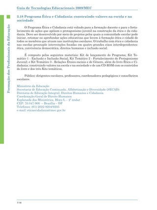 Guia de Tecnologias Educacionais 2009/MEC

                                        3.18 Programa Ética e Cidadania: construindo valores na escola e na
                                        sociedade
Formação dos Proﬁssionais da Educação




                                              O Programa Ética e Cidadania está voltado para a formação docente e para o forta-
                                        lecimento de ações que apóiam o protagonismo juvenil na construção da ética e da cida-
                                        dania. Deve ser desenvolvido por meio de projetos pelos quais a comunidade escolar pode
                                        iniciar, retomar ou aprofundar ações educativas que levem à formação ética e cidadã de
                                        todos os membros que atuam nas instituições escolares. O trabalho com ética e cidadania
                                        nas escolas pressupõe intervenções focadas em quatro grandes eixos interdependentes:
                                        ética, convivência democrática, direitos humanos e inclusão social.

                                              É composto pelos seguintes materiais: Kit de lançamento do Programa; Kit Te-
                                        mático 1 - Exclusão e Inclusão Social; Kit Temático 2 - Fortalecimento do Protagonismo
                                        Juvenil; e Kit Temático 3 - Relações Étnico-raciais e de Gênero, além do livro Ética e Ci-
                                        dadania: construindo valores na escola e na sociedade e de um CD-ROM com os conteúdos
                                        do livro e dos três Kits temáticos.

                                              Público: dirigentes escolares, professores, coordenadores pedagógicos e conselheiros
                                        escolares.

                                        Ministério da Educação
                                        Secretaria de Educação Continuada, Alfabetização e Diversidade (SECAD)
                                        Diretoria de Educação Integral, Direitos Humanos e Cidadania
                                        Coordenação-Geral de Direito Humanos
                                        Esplanada dos Ministérios, Bloco L – 2º andar
                                        CEP: 70.047-900 – Brasília – DF
                                        Telefones: (61) 2022-9204/9205
                                        e-mail: eticaecidadania@mec.gov.br




                                        114
 