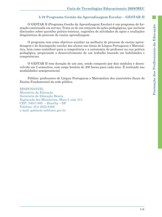 Guia de Tecnologias Educacionais 2009/MEC

             3.19 Programa Gestão da Aprendizagem Escolar – GESTAR II

     O GESTAR II (Programa Gestão da Aprendizagem Escolar) é um programa de for-




                                                                                            Formação dos Proﬁssionais da Educação
mação continuada em serviço. Trata-se de um conjunto de ações pedagógicas, que incluem
discussões sobre questões prático-teóricas, sugestões de atividades de apoio e avaliações
diagnósticas do processo de ensino aprendizagem.

       O programa tem como objetivos auxiliar na melhoria do processo de ensino apren-
dizagem e do desempenho escolar dos alunos nas áreas de Língua Portuguesa e Matemá-
tica, bem como contribuir para a competência e a autonomia do professor na sua prática
pedagógica, propiciando o desenvolvimento de um trabalho baseado em habilidades e
competências.

      O GESTAR II tem duração de um ano, sendo composto por dois módulos e desen-
volvido em 2 semestres, com carga horária de 300 horas para cada área. É realizado nas
modalidades semipresencial.

     Público: professores de Língua Portuguesa e Matemática dos anos/séries finais do
Ensino Fundamental da rede pública.

RESPONSÁVEL
Ministério da Educação
Secretaria de Educação Básica
Esplanada dos Ministérios, Bloco L sala 513
CEP: 70047-900 – Brasília – DF
Telefone: (61) 2022-8369
e-mail: gabinete-seb@mec.gov.br




                                                                                     115
 