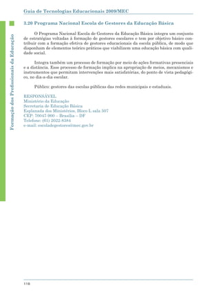 Guia de Tecnologias Educacionais 2009/MEC

                                        3.20 Programa Nacional Escola de Gestores da Educação Básica

                                              O Programa Nacional Escola de Gestores da Educação Básica integra um conjunto
Formação dos Proﬁssionais da Educação




                                        de estratégias voltadas à formação de gestores escolares e tem por objetivo básico con-
                                        tribuir com a formação efetiva de gestores educacionais da escola pública, de modo que
                                        disponham de elementos teórico práticos que viabilizem uma educação básica com quali-
                                        dade social.

                                              Integra também um processo de formação por meio de ações formativas presenciais
                                        e a distância. Esse processo de formação implica na apropriação de meios, mecanismos e
                                        instrumentos que permitam intervenções mais satisfatórias, do ponto de vista pedagógi-
                                        co, no dia-a-dia escolar.

                                              Público: gestores das escolas públicas das redes municipais e estaduais.

                                        RESPONSÁVEL
                                        Ministério da Educação
                                        Secretaria de Educação Básica
                                        Esplanada dos Ministérios, Bloco L sala 507
                                        CEP: 70047-900 – Brasília – DF
                                        Telefone: (61) 2022-8384
                                        e-mail: escoladegestores@mec.gov.br




                                        116
 