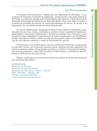 Guia de Tecnologias Educacionais 2009/MEC

                                                                   3.21 Pró-Letramento

     O Programa Pró-Letramento – Mobilização pela Qualidade da Educação – é um




                                                                                                 Formação dos Proﬁssionais da Educação
programa de formação continuada de professores, semipresencial, com carga horária de
120 horas e certificação emitida pelas Universidades que integram a Rede Nacional de
Formação Continuada de Professores da Educação Básica. Tem como objetivo central a
melhoria da qualidade do processo de ensino-aprendizagem da leitura, da escrita e da
matemática nos anos/séries iniciais do ensino fundamental.

      O curso de Alfabetização e Linguagem é desenvolvido a partir de 8 fascículos, enca-
dernados em um único volume, abordando os seguintes temas: capacidades lingüísticas;
alfabetização e letramento; alfabetização e letramento: questão sobre avaliação; a orga-
nização do tempo pedagógico e o planejamento de ensino; organização e uso da biblioteca
escolar e das salas de leitura; o lúdico na sala de aula: projeto e jogos; o livro didático em
sala de aula: algumas reflexões; e modos de falar/modos de escrever.

      O material do curso de Matemática consiste também em 8 fascículos, encadernados
em um único volume, que tratam dos seguintes temas: números naturais; operações com
números naturais; espaço e forma; frações; grandezas e medidas; tratamento da informa-
ção; resolver problemas: o lado lúdico do ensino de Matemática; e avaliação da aprendi-
zagem em Matemática nos anos iniciais.

     Público: professores em exercício nos anos/séries iniciais do Ensino Fundamental
das escolas da rede pública.

RESPONSÁVEL
Ministério da Educação
Secretaria de Educação Básica
Esplanada dos Ministérios, Bloco L - Sala 513
CEP: 70047-900 – Brasília – DF
Telefone: (61) 2022-8369/8367
e-mail: proletramento@mec.gov.br




                                                                                          117
 