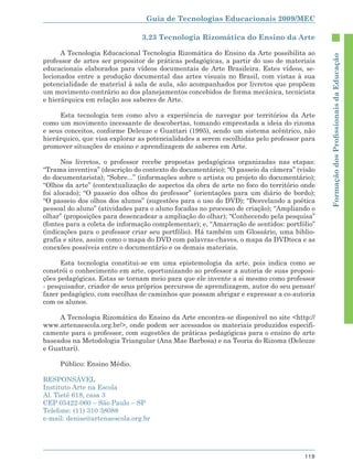 Guia de Tecnologias Educacionais 2009/MEC

                                3.23 Tecnologia Rizomática do Ensino da Arte

      A Tecnologia Educacional Tecnologia Rizomática do Ensino da Arte possibilita ao




                                                                                           Formação dos Proﬁssionais da Educação
professor de artes ser propositor de práticas pedagógicas, a partir do uso de materiais
educacionais elaborados para vídeos documentais de Arte Brasileira. Estes vídeos, se-
lecionados entre a produção documental das artes visuais no Brasil, com vistas à sua
potencialidade de material à sala de aula, são acompanhados por livretos que propõem
um movimento contrário ao dos planejamentos concebidos de forma mecânica, tecnicista
e hierárquica em relação aos saberes de Arte.

     Esta tecnologia tem como alvo a experiência de navegar por territórios da Arte
como um movimento incessante de descobertas, tomando emprestada a ideia do rizoma
e seus conceitos, conforme Deleuze e Guattari (1995), sendo um sistema acêntrico, não
hierárquico, que visa explorar as potencialidades a serem escolhidas pelo professor para
promover situações de ensino e aprendizagem de saberes em Arte.

      Nos livretos, o professor recebe propostas pedagógicas organizadas nas etapas:
“Trama inventiva” (descrição do contexto do documentário); “O passeio da câmera” (visão
do documentarista); “Sobre...” (informações sobre o artista ou projeto do documentário);
“Olhos da arte” (contextualização de aspectos da obra de arte no foco do território onde
foi alocado); “O passeio dos olhos do professor” (orientações para um diário de bordo);
“O passeio dos olhos dos alunos” (sugestões para o uso do DVD); “Desvelando a poética
pessoal do aluno” (atividades para o aluno focadas no processo de criação); “Ampliando o
olhar” (proposições para desencadear a ampliação do olhar); “Conhecendo pela pesquisa”
(fontes para a coleta de informação complementar); e, “Amarração de sentidos: portfólio”
(indicações para o professor criar seu portfólio). Há também um Glossário, uma biblio-
grafia e sites, assim como o mapa do DVD com palavras-chaves, o mapa da DVDteca e as
conexões possíveis entre o documentário e os demais materiais.

      Esta tecnologia constitui-se em uma epistemologia da arte, pois indica como se
constrói o conhecimento em arte, oportunizando ao professor a autoria de suas proposi-
ções pedagógicas. Estas se tornam meio para que ele invente a si mesmo como professor
- pesquisador, criador de seus próprios percursos de aprendizagem, autor do seu pensar/
fazer pedagógico, com escolhas de caminhos que possam abrigar e expressar a co-autoria
com os alunos.

     A Tecnologia Rizomática do Ensino da Arte encontra-se disponível no site <http://
www.artenaescola.org.br/>, onde podem ser acessados os materiais produzidos especifi-
camente para o professor, com sugestões de práticas pedagógicas para o ensino de arte
baseados na Metodologia Triangular (Ana Mae Barbosa) e na Teoria do Rizoma (Deleuze
e Guattari).

     Público: Ensino Médio.

RESPONSÁVEL
Instituto Arte na Escola
Al. Tietê 618, casa 3
CEP 05422-060 – São Paulo – SP
Telefone: (11) 310 38088
e-mail: denise@artenaescola.org.br




                                                                                    119
 