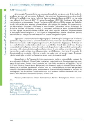 Guia de Tecnologias Educacionais 2009/MEC

                                        3.24 Tonomundo

                                              A tecnologia Tonomundo (www.tonomundo.org.br) é um programa de inclusão di-
Formação dos Proﬁssionais da Educação




                                        gital que abrange várias escolas do Brasil e de países de língua portuguesa. Atua desde
                                        2000 em localidades com baixo Índice de Desenvolvimento Humano (IDH), em parceria
                                        com a Escola do Futuro da USP, SP, sob a chancela da UNESCO. Destina-se à formação
                                        continuada de professores de Ensino Fundamental II e Ensino Médio, para o uso da infor-
                                        mática educativa para além do laboratório de informática das escolas. Algumas escolas,
                                        em experiências pontuais, ampliaram a metodologia Tonomundo para a Educação de
                                        Jovens e Adultos e Educação Infantil. A concepção pedagógica, sob a responsabilidade
                                        de uma equipe de pesquisadores da USP, tem como objetivo a criação de pontes entre
                                        a pedagógica transdisciplinar, a utilização do computador na escola, uma nova prática
                                        educacional e a criação de uma comunidade virtual de aprendizagem.

                                               A proposta apresenta referencial pedagógico e metodológico com apoio em literatura
                                        pertinente, objetivos e metas coerentemente descritas, bem como documentação de ativi-
                                        dades desenvolvidas na formação dos professores. Como méritos da proposta destacam-se
                                        (1) o trabalho com escolas de localidade com baixo IDH no Brasil, (2) a construção de uma
                                        comunidade virtual para a formação continuada de professores, buscando transformações
                                        na escola e (3) a busca de integração dos laboratórios de informática às práticas pedagógi-
                                        cas escolares. A tecnologia tem sido premiada e acolhida como referência. O potencial de
                                        disseminação da proposta evidencia-se pelas parcerias com várias secretarias de educa-
                                        ção de municípios brasileiros, bem como a sua inserção internacional.

                                              Os professores do Tonomundo integram uma das maiores comunidades virtuais de
                                        aprendizagem do Brasil. Nesse Portal interativo, eles dispõem de ferramentas como blog,
                                        salas de bate-papo, fóruns e participam de um ciclo de formação com a Escola do Futuro/
                                        USP com duração de dois anos. Além disso, são desenvolvidas atividades lúdicas on-line,
                                        das quais participam professores, alunos, pais e a comunidade do entorno. Os projetos
                                        comunitários desenvolvidos pelos professores do Tonomundo representam a atuação da
                                        escola para além dos muros e são direcionados para as áreas de identidade cultural, cida-
                                        dania, meio ambiente e desenvolvimento sustentável.

                                               Público: professores do Ensino Fundamental, Médio e Educação de Jovens e Adul-
                                        tos.

                                        RESPONSÁVEL
                                        Oi Futuro - Instituto Telemar
                                        Rua Dois de Dezembro, 63 - Flamengo
                                        CEP: 22220-040 – Rio de Janeiro – RJ
                                        Telefone: (21) 3131-3060
                                        e-mail: faleconosco@oifuturo.org.br




                                        120
 
