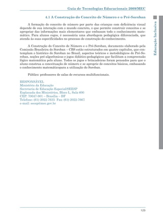 Guia de Tecnologias Educacionais 2009/MEC

                 4.1 A Construção do Conceito de Número e o Pré-Soroban




                                                                                          Educação Inclusiva
     A formação do conceito de número por parte das crianças com deficiência visual
depende de sua interação com o mundo concreto, o que permite construir conceitos e se
apropriar das informações mais elementares que embasam todo o conhecimento mate-
mático. Para alunos cegos, é necessária uma abordagem pedagógica diferenciada, que
atenda às suas especificidades no processo de construção do conhecimento.

      A Construção do Conceito de Número e o Pré-Soroban, documento elaborado pela
Comissão Brasileira do Soroban – CBS estão estruturados em quatro capítulos, que con-
templam o histórico do Soroban no Brasil, aspectos teóricos e metodológicos do Pré-So-
roban, noções pré-algorítmicas e jogos didático-pedagógicos que facilitam a compreensão
lógico matemática pelo aluno. Todos os jogos e brincadeiras foram pensados para que o
aluno construa a conceituação de número e se aproprie de conceitos básicos, embasando
o conhecimento matemáticopara a utilização do Soroban.

     Público: professores de salas de recursos multifuncionais.

RESPONSÁVEL
Ministério da Educação
Secretaria de Educação Especial/SEESP
Esplanada dos Ministérios, Bloco L, Sala 600
CEP: 70047-901 – Brasília – DF
Telefone: (61) 2022-7635 Fax: (61) 2022-7667
e-mail: seesp@mec.gov.br




                                                                                   123
 
