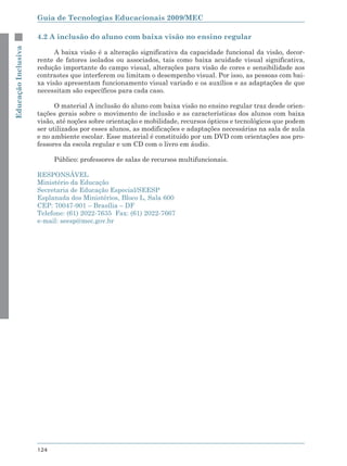 Guia de Tecnologias Educacionais 2009/MEC

                     4.2 A inclusão do aluno com baixa visão no ensino regular
Educação Inclusiva



                           A baixa visão é a alteração significativa da capacidade funcional da visão, decor-
                     rente de fatores isolados ou associados, tais como baixa acuidade visual significativa,
                     redução importante do campo visual, alterações para visão de cores e sensibilidade aos
                     contrastes que interferem ou limitam o desempenho visual. Por isso, as pessoas com bai-
                     xa visão apresentam funcionamento visual variado e os auxílios e as adaptações de que
                     necessitam são específicos para cada caso.

                           O material A inclusão do aluno com baixa visão no ensino regular traz desde orien-
                     tações gerais sobre o movimento de inclusão e as características dos alunos com baixa
                     visão, até noções sobre orientação e mobilidade, recursos ópticos e tecnológicos que podem
                     ser utilizados por esses alunos, as modificações e adaptações necessárias na sala de aula
                     e no ambiente escolar. Esse material é constituído por um DVD com orientações aos pro-
                     fessores da escola regular e um CD com o livro em áudio.

                           Público: professores de salas de recursos multifuncionais.

                     RESPONSÁVEL
                     Ministério da Educação
                     Secretaria de Educação Especial/SEESP
                     Esplanada dos Ministérios, Bloco L, Sala 600
                     CEP: 70047-901 – Brasília – DF
                     Telefone: (61) 2022-7635 Fax: (61) 2022-7667
                     e-mail: seesp@mec.gov.br




                     124
 