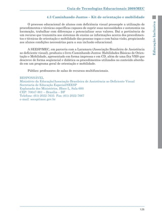Guia de Tecnologias Educacionais 2009/MEC

                   4.3 Caminhando Juntos – Kit de orientação e mobilidade




                                                                                             Educação Inclusiva
       O processo educacional de alunos com deficiência visual pressupõe a utilização de
procedimentos e técnicas específicas capazes de suprir suas necessidades e autonomia na
locomoção, trabalhar com diferenças e potencializar seus valores. Daí a pertinência de
um recurso que transmita aos sistemas de ensino as informações acerca dos procedimen-
tos e técnicas de orientação e mobilidade das pessoas cegas e com baixa visão, propiciando
aos alunos condições necessárias para a sua inclusão educacional.

      A SEESP/MEC, em parceria com a Laramara (Associação Brasileira de Assistência
ao deficiente visual), produziu o livro Caminhando Juntos: Habilidades Básicas de Orien-
tação e Mobilidade, apresentado em forma impressa e em CD, além de uma fita VHS que
descreve de forma seqüencial e didática os procedimentos utilizados no conteúdo aborda-
do em um programa geral de orientação e mobilidade.

     Público: professores de salas de recursos multifuncionais.

RESPONSÁVEL
Ministério da Educação/Associação Brasileira de Assistência ao Deficiente Visual
Secretaria de Educação Especial/SEESP
Esplanada dos Ministérios, Bloco L, Sala 600
CEP: 70047-901 – Brasília – DF
Telefone: (61) 2022-7635 Fax: (61) 2022-7667
e-mail: seesp@mec.gov.br




                                                                                      125
 