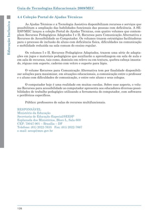 Guia de Tecnologias Educacionais 2009/MEC

                     4.4 Coleção Portal de Ajudas Técnicas
Educação Inclusiva



                          As Ajudas Técnicas e a Tecnologia Assistiva disponibilizam recursos e serviços que
                     possibilitam a ampliação das habilidades funcionais das pessoas com deficiência. A SE-
                     ESP/MEC lançou a coleção Portal de Ajudas Técnicas, com quatro volumes que contem-
                     plam Recursos Pedagógicos Adaptados I e II, Recursos para Comunicação Alternativa e
                     Recursos de Acessibilidade ao Computador. Os volumes trazem estratégias facilitadoras
                     para o processo de inclusão do aluno com deficiência física, dificuldades na comunicação
                     e mobilidade reduzida na sala comum do ensino regular.

                           Os volumes I e II, Recursos Pedagógicos Adaptados, trazem uma série de adapta-
                     ções em jogos e materiais pedagógicos que auxiliarão a aprendizagem em sala de aula e
                     em sala de recursos, tais como, dominós em relevo ou em textura, quebra-cabeça imanta-
                     do, réguas com suporte, caderno com velcro e suporte para lápis.

                           O volume Recursos para Comunicação Alternativa tem por finalidade disponibili-
                     zar soluções para maximizar, em situações educacionais, a comunicação entre o professor
                     e o aluno com dificuldades de comunicação, e entre este aluno e seus colegas.

                           O computador hoje é uma realidade em muitas escolas. Sobre esse aspecto, o volu-
                     me Recursos para acessibilidade ao computador apresenta aos educadores diversas possi-
                     bilidades de trabalho pedagógico utilizando a ferramenta do computador, com softwares
                     e periféricos específicos.

                           Público: professores de salas de recursos multifuncionais.

                     RESPONSÁVEL
                     Ministério da Educação
                     Secretaria de Educação Especial/SEESP
                     Esplanada dos Ministérios, Bloco L, Sala 600
                     CEP: 70047-901 – Brasília – DF
                     Telefone: (61) 2022-7635 Fax: (61) 2022-7667
                     e-mail: seesp@mec.gov.br




                     126
 
