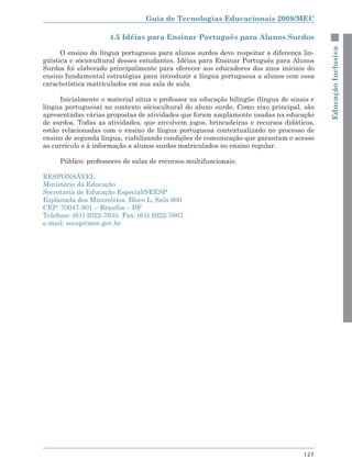 Guia de Tecnologias Educacionais 2009/MEC

                     4.5 Idéias para Ensinar Português para Alunos Surdos




                                                                                          Educação Inclusiva
      O ensino da língua portuguesa para alunos surdos deve respeitar a diferença lin-
güística e sóciocultural desses estudantes. Idéias para Ensinar Português para Alunos
Surdos foi elaborado principalmente para oferecer aos educadores dos anos iniciais do
ensino fundamental estratégias para introduzir a língua portuguesa a alunos com essa
característica matriculados em sua sala de aula.

     Inicialmente o material situa o professor na educação bilíngüe (língua de sinais e
língua portuguesa) no contexto sóciocultural do aluno surdo. Como eixo principal, são
apresentadas várias propostas de atividades que foram amplamente usadas na educação
de surdos. Todas as atividades, que envolvem jogos, brincadeiras e recursos didáticos,
estão relacionadas com o ensino de língua portuguesa contextualizado no processo de
ensino de segunda língua, viabilizando condições de comunicação que garantam o acesso
ao currículo e à informação a alunos surdos matriculados no ensino regular.

     Público: professores de salas de recursos multifuncionais.

RESPONSÁVEL
Ministério da Educação
Secretaria de Educação Especial/SEESP
Esplanada dos Ministérios, Bloco L, Sala 600
CEP: 70047-901 – Brasília – DF
Telefone: (61) 2022-7635 Fax: (61) 2022-7667
e-mail: seesp@mec.gov.br




                                                                                   127
 