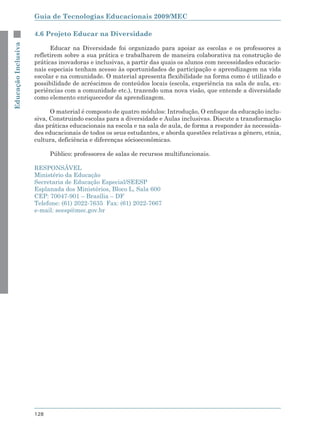 Guia de Tecnologias Educacionais 2009/MEC

                     4.6 Projeto Educar na Diversidade
Educação Inclusiva



                           Educar na Diversidade foi organizado para apoiar as escolas e os professores a
                     refletirem sobre a sua prática e trabalharem de maneira colaborativa na construção de
                     práticas inovadoras e inclusivas, a partir das quais os alunos com necessidades educacio-
                     nais especiais tenham acesso às oportunidades de participação e aprendizagem na vida
                     escolar e na comunidade. O material apresenta flexibilidade na forma como é utilizado e
                     possibilidade de acréscimos de conteúdos locais (escola, experiência na sala de aula, ex-
                     periências com a comunidade etc.), trazendo uma nova visão, que entende a diversidade
                     como elemento enriquecedor da aprendizagem.

                           O material é composto de quatro módulos: Introdução, O enfoque da educação inclu-
                     siva, Construindo escolas para a diversidade e Aulas inclusivas. Discute a transformação
                     das práticas educacionais na escola e na sala de aula, de forma a responder às necessida-
                     des educacionais de todos os seus estudantes, e aborda questões relativas a gênero, etnia,
                     cultura, deficiência e diferenças sócioeconômicas.

                           Público: professores de salas de recursos multifuncionais.

                     RESPONSÁVEL
                     Ministério da Educação
                     Secretaria de Educação Especial/SEESP
                     Esplanada dos Ministérios, Bloco L, Sala 600
                     CEP: 70047-901 – Brasília – DF
                     Telefone: (61) 2022-7635 Fax: (61) 2022-7667
                     e-mail: seesp@mec.gov.br




                     128
 