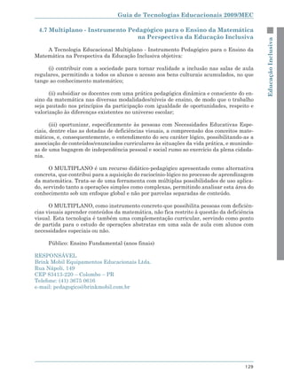 Guia de Tecnologias Educacionais 2009/MEC

 4.7 Multiplano - Instrumento Pedagógico para o Ensino da Matemática
                                 na Perspectiva da Educação Inclusiva




                                                                                            Educação Inclusiva
    A Tecnologia Educacional Multiplano - Instrumento Pedagógico para o Ensino da
Matemática na Perspectiva da Educação Inclusiva objetiva:

     (i) contribuir com a sociedade para tornar realidade a inclusão nas salas de aula
regulares, permitindo a todos os alunos o acesso aos bens culturais acumulados, no que
tange ao conhecimento matemático;

      (ii) subsidiar os docentes com uma prática pedagógica dinâmica e consciente do en-
sino da matemática nas diversas modalidades/níveis de ensino, de modo que o trabalho
seja pautado nos princípios da participação com igualdade de oportunidades, respeito e
valorização às diferenças existentes no universo escolar;

       (iii) oportunizar, especificamente às pessoas com Necessidades Educativas Espe-
ciais, dentre elas as dotadas de deficiências visuais, a compreensão dos conceitos mate-
máticos, e, consequentemente, o entendimento do seu caráter lógico, possibilitando-as a
associação de conteúdos/enunciados curriculares às situações da vida prática, e munindo-
as de uma bagagem de independência pessoal e social rumo ao exercício da plena cidada-
nia.

      O MULTIPLANO é um recurso didático-pedagógico apresentado como alternativa
concreta, que contribui para a aquisição do raciocínio-lógico no processo de aprendizagem
da matemática. Trata-se de uma ferramenta com múltiplas possibilidades de uso aplica-
do, servindo tanto a operações simples como complexas, permitindo analisar esta área do
conhecimento sob um enfoque global e não por parcelas separadas de conteúdo.

      O MULTIPLANO, como instrumento concreto que possibilita pessoas com deficiên-
cias visuais aprender conteúdos da matemática, não fica restrito à questão da deficiência
visual. Esta tecnologia é também uma complementação curricular, servindo como ponto
de partida para o estudo de operações abstratas em uma sala de aula com alunos com
necessidades especiais ou não.

     Público: Ensino Fundamental (anos finais)

RESPONSÁVEL
Brink Mobil Equipamentos Educacionais Ltda.
Rua Nápoli, 149
CEP 83413-220 – Colombo – PR
Telefone: (41) 3675 0616
e-mail: pedagogico@brinkmobil.com.br




                                                                                     129
 