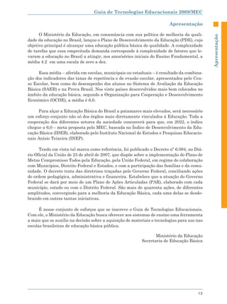 Guia de Tecnologias Educacionais 2009/MEC

                                                                        Apresentação

      O Ministério da Educação, em consonância com sua política de melhoria da quali-




                                                                                             Apresentação
dade da educação no Brasil, lançou o Plano de Desenvolvimento da Educação (PDE), cujo
objetivo principal é alcançar uma educação pública básica de qualidade. A complexidade
de tarefas que essa empreitada demanda corresponde à complexidade de fatores que le-
varam a educação no Brasil a atingir, nos anos/séries iniciais do Ensino Fundamental, a
média 4.2 em uma escala de zero a dez.

     Essa média – aferida em escolas, municipais ou estaduais – é resultado da combina-
ção dos indicadores das taxas de repetência e de evasão escolar, apresentados pelo Cen-
so Escolar, bem como do desempenho dos alunos no Sistema de Avaliação da Educação
Básica (SAEB) e na Prova Brasil. Nos vinte países desenvolvidos mais bem colocados no
âmbito da educação básica, segundo a Organização para Cooperação e Desenvolvimento
Econômico (OCDE), a média é 6,0.

     Para alçar a Educação Básica do Brasil a patamares mais elevados, será necessário
um esforço conjunto não só dos órgãos mais diretamente vinculados à Educação. Toda a
cooperação dos diferentes setores da sociedade concorrerá para que, em 2022, o índice
chegue a 6,0 – meta proposta pelo MEC, baseada no Índice de Desenvolvimento da Edu-
cação Básica (IDEB), elaborado pelo Instituto Nacional de Estudos e Pesquisas Educacio-
nais Anísio Teixeira (INEP).

      Tendo em vista tal marca como referência, foi publicado o Decreto nº 6.094, no Diá-
rio Oficial da União de 25 de abril de 2007, que dispõe sobre a implementação do Plano de
Metas Compromisso Todos pela Educação, pela União Federal, em regime de colaboração
com Municípios, Distrito Federal e Estados, e com a participação das famílias e da comu-
nidade. O decreto trata das diretrizes traçadas pelo Governo Federal, conciliando ações
de ordem pedagógica, administrativa e financeira. Estabelece que a atuação do Governo
Federal se dará por meio de um Plano de Ações Articuladas (PAR), elaborado com cada
município, estado ou com o Distrito Federal. São mais de quarenta ações, de diferentes
amplitudes, convergindo para a melhoria da Educação Básica, cada uma delas se desdo-
brando em outras tantas iniciativas.

      É nesse conjunto de esforços que se inscreve o Guia de Tecnologias Educacionais.
Com ele, o Ministério da Educação busca oferecer aos sistemas de ensino uma ferramenta
a mais que os auxilie na decisão sobre a aquisição de materiais e tecnologias para uso nas
escolas brasileiras de educação básica pública.

                                                                 Ministério da Educação
                                                          Secretaria de Educação Básica




                                                                                       13
 