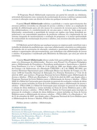 Guia de Tecnologias Educacionais 2009/MEC

                                                             5.1 Brasil Alfabetizado




                                                                                             Portais Educacionais
       O Programa Brasil Alfabetizado representa um portal de entrada na cidadania,
articulado diretamente com o aumento da escolarização de jovens e adultos e promovendo
o acesso à educação como um direito de todos em qualquer momento da vida.

      O portal Brasil Alfabetizado enfatiza a qualidade e o maior aproveitamento dos
recursos públicos investidos na educação de jovens e adultos e inclui: a) a ampliação do
período de alfabetização para até oito meses; b) o aumento de recursos para a formação
dos alfabetizadores; c) o estabelecimento de um piso para o valor da bolsa paga ao al-
fabetizador, aumentando a quantidade de turmas em regiões com baixa densidade po-
pulacional e em comunidades populares de periferias urbanas; d) a implantação de um
sistema integrado de monitoramento e avaliação do programa; e e) maior oportunidade
de continuidade da escolarização de jovens e adultos, com recursos alocados para estados
e municípios.

     O FAQ deste portal informa que qualquer pessoa ou empresa pode contribuir com o
trabalho de abolição do analfabetismo, seja como alfabetizador voluntário ou colaborador.
O caminho são as secretarias de educação, estaduais e municipais, instituições alfabeti-
zadoras e organizações não-governamentais, que trabalham com alfabetização de jovens
e adultos. O programa é coordenado pelo Ministério da Educação, que atua por meio de
convênios.

      O portal Brasil Alfabetizado oferece ainda links para publicações de suporte, tais
como: a) o Almanaque do alfabetizador - Escravo, nem Pensar!; b) a Proposta Pedagógica
para a Alfabetização de Pescadores e Pescadoras profissionais e Aquicultores e Aquicul-
toras Familiares; c) a Lei n.º 8.069, de 13 de julho de 1990, que dispõe sobre o Estatuto
da Criança e do Adolescente; d) a Resolução CNE/CEB 1, de 3 de ABRIL DE 2002, que
institui Diretrizes Operacionais para a Educação Básica nas Escolas do Campo; e) o Pa-
recer 14/99 do Conselho Nacional de Educação; f) a Portaria Normativa n.º 9 de 24 de
abril de 2007, que institui o Programa Nacional do Livro Didático para Alfabetização de
Jovens e Adultos – PNLA; g) a Resolução n.º 18 de 24 de abril de 2007, que dispõe sobre o
Programa Nacional do Livro Didático para a Alfabetização de Jovens e Adultos – PNLA
2008; h) o Edital de Convocação para inscrição no processo de avaliação e seleção de obras
didáticas a serem incluídas no Guia de Livros Didáticos para a alfabetização de jovens e
adultos – PNLA 2008; i) o Edital de Convocação para inscrição no processo de avaliação
e seleção de obras didáticas a serem incluídas no Guia de Livros Didáticos para a alfa-
betização de jovens e adultos – PNLA 2008; j) o Edital de Convocação para inscrição no
processo de avaliação e seleção de obras didáticas a serem incluídas no Guia de Livros
Didáticos para a alfabetização de jovens e adultos – PNLA 2008; e l) a Resolução n.º 48,
de 21 de setembro de 2007, que dispõe sobre o Programa Nacional do Livro Didático para
a Alfabetização de Jovens e Adultos, PNLA 2008.

     Público: jovens e adultos – Alfabetização.

RESPONSÁVEL
Ministério da Educação
Secretaria de Educação Continuada, Alfabetização e Diversidade (SECAD)
Diretoria de Políticas de Educação de Jovens e Adultos
Esplanada dos Ministérios, Bloco L – 2º andar
CEP: 70.047-900 – Brasília – DF
Telefones: (61) 2022-9171
e-mail: suporte.sba@mec.gov.br / deja@mec.gov.br
                                                                                      133
 