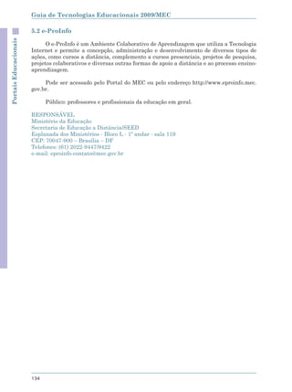 Guia de Tecnologias Educacionais 2009/MEC

                       5.2 e-ProInfo
Portais Educacionais



                             O e-ProInfo é um Ambiente Colaborativo de Aprendizagem que utiliza a Tecnologia
                       Internet e permite a concepção, administração e desenvolvimento de diversos tipos de
                       ações, como cursos a distância, complemento a cursos presenciais, projetos de pesquisa,
                       projetos colaborativos e diversas outras formas de apoio a distância e ao processo ensino-
                       aprendizagem.

                            Pode ser acessado pelo Portal do MEC ou pelo endereço http://www.eproinfo.mec.
                       gov.br.

                             Público: professores e profissionais da educação em geral.

                       RESPONSÁVEL
                       Ministério da Educação
                       Secretaria de Educação a Distância/SEED
                       Esplanada dos Ministérios - Bloco L - 1º andar - sala 119
                       CEP: 70047-900 – Brasília – DF
                       Telefones: (61) 2022-9447/9422
                       e-mail: eproinfo-contato@mec.gov.br




                       134
 