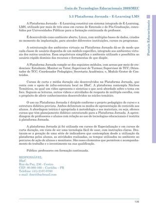 Guia de Tecnologias Educacionais 2009/MEC

                                     5.3 Plataforma Jornada – E-Learning LMS




                                                                                             Portais Educacionais
      A Plataforma Jornada – E-Learning constitui um sistema integrado de E-Learning,
LMS, utilizado por mais de três anos em cursos de Extensão e de Pós-Graduação, conce-
bidos por Universidades Públicas para a formação continuada do professor.

     É desenvolvido como ambiente aberto, Linux, com múltiplas bases de dados, criados
no momento da implantação, para atender diferentes instituições, cursos ou programas.

      A estruturação dos ambientes virtuais na Plataforma Jornada dá-se de modo que
cada classe de usuário disponha de um módulo específico, integrado aos ambientes virtu-
ais dos outros usuários. Essa arquitetura simplifica o ambiente utilizado e possibilita ao
usuário rápido domínio dos recursos e ferramentas de que dispõe.

     A Plataforma Jornada compõe-se dos seguintes módulos, com acesso por meio de cre-
denciais: Estudante; Monitor ou Tutor; Supervisor de Turmas; Supervisor de TCC; Orien-
tador de TCC; Coordenador Pedagógico; Secretaria Acadêmica; e, Modulo Gestor de Con-
teúdos.

      Cursos de curta e média duração são desenvolvidos na Plataforma Jornada, que
conta com o apoio de infra-estrutura local no IBaC. A plataforma contempla Núcleos
Temáticos, no qual um vídeo apresenta e sintetiza o que será abordado sobre o tema em
foco. Seguem-se leituras, outros vídeos e atividades de resposta de múltipla escolha, com
o propósito de aferir conhecimentos desenvolvidos no núcleo temático.

      O uso na Plataforma Jornada é dirigido conforme o projeto pedagógico do curso e a
estrutura didática prevista. Ambos delimitam os modos de apresentação do conteúdo aos
alunos. A abordagem teórica é apropriada à metodologia e aos materiais, ou seja, oferece
cursos que têm planejamento didático estruturado para a Plataforma Jornada. A apren-
dizagem de professores e alunos com relação ao uso de tecnologias educacionais é restrita
à plataforma Jornada.

      A plataforma Jornada já foi utilizada em cursos de Especialização e em cursos de
curta duração, em vista de ser uma tecnologia fácil de usar, com instruções claras. Des-
tacam-se a geração de uma série de indicadores que contemplam desde a utilização da
plataforma pelos alunos, as atividades realizadas, os tempos utilizados no ambiente ao
percurso de ação de alunos e monitores. São esses elementos que permitem o acompanha-
mento do trabalho e o investimento na sua qualificação.

     Público: professores em formação continuada.

RESPONSÁVEL
IBaC
Rua da Paz, 236 - Centro
CEP: 80.060-160 – Curitiba – PR
Telefone: (41) 2107-0700
e-mail: ibac@ibacbrasil.com




                                                                                      135
 
