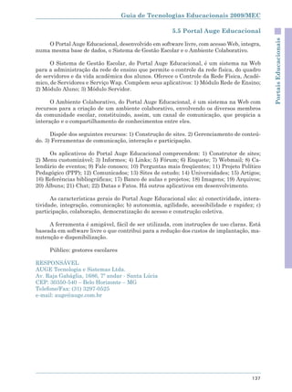 Guia de Tecnologias Educacionais 2009/MEC

                                                      5.5 Portal Auge Educacional




                                                                                            Portais Educacionais
    O Portal Auge Educacional, desenvolvido em software livre, com acesso Web, integra,
numa mesma base de dados, o Sistema de Gestão Escolar e o Ambiente Colaborativo.

      O Sistema de Gestão Escolar, do Portal Auge Educacional, é um sistema na Web
para a administração da rede de ensino que permite o controle da rede física, do quadro
de servidores e da vida acadêmica dos alunos. Oferece o Controle da Rede Física, Acadê-
mico, de Servidores e Serviço Wap. Compõem seus aplicativos: 1) Módulo Rede de Ensino;
2) Módulo Aluno; 3) Módulo Servidor.

      O Ambiente Colaborativo, do Portal Auge Educacional, é um sistema na Web com
recursos para a criação de um ambiente colaborativo, envolvendo os diversos membros
da comunidade escolar, constituindo, assim, um canal de comunicação, que propicia a
interação e o compartilhamento de conhecimentos entre eles.

      Dispõe dos seguintes recursos: 1) Construção de sites. 2) Gerenciamento de conteú-
do. 3) Ferramentas de comunicação, interação e participação.

     Os aplicativos do Portal Auge Educacional compreendem: 1) Construtor de sites;
2) Menu customizável; 3) Informes; 4) Links; 5) Fórum; 6) Enquete; 7) Webmail; 8) Ca-
lendário de eventos; 9) Fale conosco; 10) Perguntas mais freqüentes; 11) Projeto Político
Pedagógico (PPP); 12) Comunicados; 13) Sites de estudo; 14) Universidades; 15) Artigos;
16) Referências bibliográficas; 17) Banco de aulas e projetos; 18) Imagens; 19) Arquivos;
20) Álbuns; 21) Chat; 22) Datas e Fatos. Há outros aplicativos em desenvolvimento.

      As características gerais do Portal Auge Educacional são: a) conectividade, intera-
tividade, integração, comunicação; b) autonomia, agilidade, acessibilidade e rapidez; c)
participação, colaboração, democratização do acesso e construção coletiva.

     A ferramenta é amigável, fácil de ser utilizada, com instruções de uso claras. Está
baseada em software livre o que contribui para a redução dos custos de implantação, ma-
nutenção e disponibilização.

     Público: gestores escolares

RESPONSÁVEL
AUGE Tecnologia e Sistemas Ltda.
Av. Raja Gabáglia, 1686, 7º andar - Santa Lúcia
CEP: 30350-540 – Belo Horizonte – MG
Telefone/Fax: (31) 3297-0525
e-mail: auge@auge.com.br




                                                                                     137
 