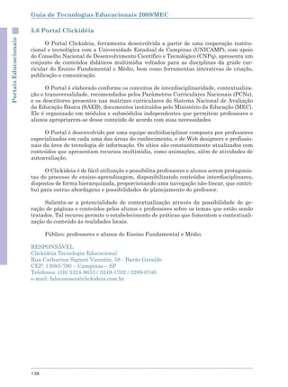 Guia de Tecnologias Educacionais 2009/MEC

                       5.6 Portal Clickidéia
Portais Educacionais



                             O Portal Clickideia, ferramenta desenvolvida a partir de uma cooperação institu-
                       cional e tecnológica com a Universidade Estadual de Campinas (UNICAMP), com apoio
                       do Conselho Nacional de Desenvolvimento Científico e Tecnológico (CNPq), apresenta um
                       conjunto de conteúdos didáticos multimídia voltados para as disciplinas da grade cur-
                       ricular do Ensino Fundamental e Médio, bem como ferramentas interativas de criação,
                       publicação e comunicação.

                             O Portal é elaborado conforme os conceitos de interdisciplinaridade, contextualiza-
                       ção e transversalidade, recomendados pelos Parâmetros Curriculares Nacionais (PCNs),
                       e os descritores presentes nas matrizes curriculares do Sistema Nacional de Avaliação
                       da Educação Básica (SAEB), documentos instituídos pelo Ministério da Educação (MEC).
                       Ele é organizado em módulos e submódulos independentes que permitem professores e
                       alunos apropriarem-se desse conteúdo de acordo com suas necessidades

                             O Portal é desenvolvido por uma equipe multidisciplinar composta por professores
                       especializados em cada uma das áreas do conhecimento, e de Web designers e profissio-
                       nais da área de tecnologia de informação. Os sítios são constantemente atualizados com
                       conteúdos que apresentam recursos multimídia, como animações, além de atividades de
                       autoavaliação.

                            O Clickideia é de fácil utilização e possibilita professores e alunos serem protagonis-
                       tas do processo de ensino-aprendizagem, disponibilizando conteúdos interdisciplinares,
                       dispostos de forma hierarquizada, proporcionando uma navegação não-linear, que contri-
                       bui para outras abordagens e possibilidades de planejamento do professor.

                            Salienta-se a potencialidade de contextualização através da possibilidade de ge-
                       ração de páginas e conteúdos pelos alunos e professores sobre os temas que estão sendo
                       tratados. Tal recurso permite o estabelecimento de práticas que fomentem a contextuali-
                       zação do conteúdo às realidades locais.

                             Público: professores e alunos do Ensino Fundamental e Médio.

                       RESPONSÁVEL
                       Clickidéia Tecnologia Educacional
                       Rua Catharina Signori Vicentin, 58 - Barão Geraldo
                       CEP: 13083-790 – Campinas – SP
                       Telefones: (19) 3324-9633 / 3249-1702 / 3289-0740
                       e-mail: faleconosco@clickideia.com.br




                       138
 
