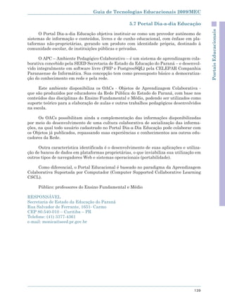 Guia de Tecnologias Educacionais 2009/MEC

                                                   5.7 Portal Dia-a-dia Educação




                                                                                           Portais Educacionais
      O Portal Dia-a-dia Educação objetiva instituir-se como um provedor autônomo de
sistemas de informação e conteúdos, livres e de cunho educacional, com ênfase em pla-
taformas não-proprietárias, gerando um produto com identidade própria, destinado à
comunidade escolar, de instituições públicas e privadas.

      O APC – Ambiente Pedagógico Colaborativo – é um sistema de aprendizagem cola-
borativa concebido pela SEED Secretaria de Estado da Educação do Paraná – e desenvol-
vido integralmente em software livre (PHP e PostgreeSQL) pela CELEPAR Companhia
Paranaense de Informática. Sua concepção tem como pressuposto básico a democratiza-
ção do conhecimento em rede e pela rede.

     Este ambiente disponibiliza os OACs - Objetos de Aprendizagem Colaborativa -
que são produzidos por educadores da Rede Pública do Estado do Paraná, com base nos
conteúdos das disciplinas do Ensino Fundamental e Médio, podendo ser utilizados como
suporte teórico para a elaboração de aulas e outros trabalhos pedagógicos desenvolvidos
na escola.

      Os OACs possibilitam ainda a complementação das informações disponibilizadas
por meio do desenvolvimento de uma cultura colaborativa de socialização das informa-
ções, na qual todo usuário cadastrado no Portal Dia-a-Dia Educação pode colaborar com
os Objetos já publicados, repassando suas experiências e conhecimentos aos outros edu-
cadores da Rede.

     Outra característica identificada é o desenvolvimento de suas aplicações e utiliza-
ção de bancos de dados em plataformas proprietárias, o que inviabiliza sua utilização em
outros tipos de navegadores Web e sistemas operacionais (portabilidade).

     Como diferencial, o Portal Educacional é baseado no paradigma da Aprendizagem
Colaborativa Suportada por Computador (Computer Supported Collaborative Learning
CSCL).

     Público: professores do Ensino Fundamental e Médio

RESPONSÁVEL
Secretaria de Estado da Educação do Paraná
Rua Salvador de Ferrante, 1651- Carmo
CEP 80.540-010 – Curitiba – PR
Telefone: (41) 3377-4361
e-mail: monica@seed.pr.gov.br




                                                                                    139
 