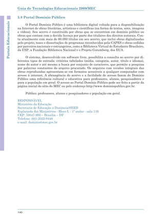 Guia de Tecnologias Educacionais 2009/MEC

                       5.8 Portal Domínio Público
Portais Educacionais



                             O Portal Domínio Público é uma biblioteca digital voltada para a disponibilização
                       na Internet de obras literárias, artísticas e científicas (na forma de textos, sons, imagens
                       e vídeos). Seu acervo é constituído por obras que se encontram em domínio público ou
                       obras que contam com a devida licença por parte dos titulares dos direitos autorais. Con-
                       ta atualmente com mais de 60.000 títulos em seu acervo, que inclui obras digitalizadas
                       pelo projeto, teses e dissertações de programas reconhecidos pela CAPES e obras cedidas
                       por parceiros nacionais e estrangeiros, como a Biblioteca Virtual do Estudante Brasileiro,
                       da USP, a Fundação Biblioteca Nacional e o Projeto Gutemberg, dos EUA.

                            O sistema, desenvolvido em software livre, possibilita a consulta ao acervo por di-
                       ferentes tipos de entrada: critérios tabelados (mídia, categoria, autor, título e idioma),
                       nome do autor e até mesmo a busca por conjunto de caracteres, que permite a pesquisa
                       por palavras constantes do arquivo procurado. Os arquivos com versões integrais das
                       obras reproduzidas apresentam-se em formatos acessíveis a qualquer computador com
                       acesso à internet. A abrangência do acervo e a facilidade de acesso fazem do Domínio
                       Público uma referência cultural e educativa para professores, alunos, pesquisadores e
                       para a população em geral. O acesso ao Portal Domínio Público pode ser feito a partir da
                       página inicial do sítio do MEC ou pelo endereço http://www.dominiopublico.gov.br.

                             Público: professores, alunos e pesquisadores e população em geral.

                       RESPONSÁVEL
                       Ministério da Educação
                       Secretaria de Educação a Distância/SEED
                       Esplanada dos Ministérios - Bloco L - 1º andar - sala 119
                       CEP: 70047-900 – Brasília – DF
                       Telefone: (61) 2022-9446
                       e-mail: dominio@mec.gov.br




                       140
 