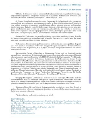Guia de Tecnologias Educacionais 2009/MEC

                                                             5.9 Portal do Professor




                                                                                             Portais Educacionais
      O Portal do Professor oferece à comunidade educacional um conjunto de tecnologias
organizadas segundo as categorias: Espaço da aula; Jornal do Professor; Recursos Edu-
cacionais; Cursos e Materiais; Interação e Comunicação; e Links.

      O Espaço da aula oferece opções como: Sugestões de Aulas (publicadas no portal),
uma rede de aprendizagem que possa contemplar a diversidade educacional brasileira
com idéias, propostas e sugestões metodológicas sobre o uso dos recursos multimídia e
das ferramentas digitais, com atividades sugeridas por outros professores, em uma pro-
posta colaborativa, que podem ser comentadas, classificadas ou editadas e publicadas
como novas sugestões em seu espaço pessoal de aulas; Orientações (para criar uma aula);
Crie sua Aula (e publique); e Suas aulas (as mais acessadas na área buscada).

      O Jornal do Professor é um veículo dedicado a revelar o cotidiano da sala de aula,
trazendo quinzenalmente temas ligados à educação. Está aberto à colaboração dos usuá-
rios para sugestões, críticas, textos e músicas.

      Os Recursos Educacionais publica recursos multimídia de acesso público, disponí-
veis para auxiliar na aula do professor e na aprendizagem dos alunos. Podem ser baixa-
dos no computador do professor, CD-ROM ou pendrive, com possibilidade de ser comen-
tado e classificado.

       Na categoria Cursos e Materiais, a ferramenta Cursos está em desenvolvimento
para oferecer um sistema de informação dos cursos oferecidos pelos sistemas públicos de
educação, como aqueles oferecidos pelo MEC: Proinfantil; Pró-Letramento; Pró-Licencia-
tura; Programa de Incentivo à Formação Continuada de Professores do Ensino Médio;
PROFORMAÇÃO; Mídias na Educação; Francoclic; Escola de Gestores da Educação Bá-
sica; e outros. Em Materiais, há acesso para materiais temáticos, módulos de auto-apren-
dizagem, proposições de ensino, parâmetros e referenciais, recursos em diversos formatos
para formatação e enriquecimento da prática docente, como: Apostilas técnicas, Assuntos
relevantes, Avaliações, Ciência no cotidiano, Dicas práticas, Estratégias pedagógicas, Le-
gislações, Materiais de cursos, Material pedagógico, Orientações e diretrizes, Parâmetros
e referenciais, Programas em vídeos, Publicações, Salto para o Futuro: textos, TV Escola:
Encartes, Tutoriais, Educação Profissional e Tecnológica, TV Escola.

      O espaço Interação e Comunicação pode ser visitado sem login. O usuário pode ler
os comentários, mas não interagir. Para postar algum comentário, é necessário realizar o
login para acessar ferramentas como o chat e os fóruns. Os Blogs e inovações interativas
possuem acesso livre de senha, pois são links para outros espaços fora do Portal.

      No espaço Links há uma lista de links por estados brasileiros e uma lista de outros
países. Basta clicar sobre os mapas para visualizar as listas, não havendo necessidade de
login para acesso a esta área.

     Público: alunos, professores, gestores, em geral.

RESPONSÁVEL
Ministério da Educação em parceria com o Ministério da Ciência e Tecnologia, Secretaria
de Educação a Distância, Departamento Produção de Conteúdos e Formação em Educa-
ção a Distância
Esplanada dos Ministérios, Bloco L, 1º andar, sala 103
CEP: 70.047-900 – Brasília – DF
Telefone: (61) 2022-9491
e-mail: repositorio@mec.gov.br

                                                                                      141
 