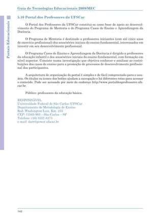 Guia de Tecnologias Educacionais 2009/MEC

                       5.10 Portal dos Professores da UFSCar
Portais Educacionais



                            O Portal dos Professores da UFSCar constitui-se como base de apoio ao desenvol-
                       vimento do Programa de Mentoria e do Programa Casos de Ensino e Aprendizagem da
                       Docência.

                            O Programa de Mentoria é destinado a professores iniciantes (com até cinco anos
                       de exercício profissional) dos anos/séries iniciais do ensino fundamental, interessados em
                       investir em seu desenvolvimento profissional.

                             O Programa Casos de Ensino e Aprendizagem da Docência é dirigido a professores
                       da educação infantil e dos anos/séries iniciais do ensino fundamental, com formação em
                       nível superior. Consiste numa investigação que objetiva conhecer e analisar as contri-
                       buições dos casos de ensino para a promoção de processos de desenvolvimento profissio-
                       nal dos participantes.

                             A arquitetura de organização do portal é simples e de fácil compreensão para o usu-
                       ário. Os títulos ou ícones dos botões ajudam a navegação e há diferentes rotas para acessar
                       o conteúdo. Pode ser acessado por meio do endereço http://www.portaldosprofessores.ufs-
                       car.br.

                             Público: professores da educação básica.

                       RESPONSÁVEL
                       Universidade Federal de São Carlos /UFSCar
                       Departamento de Metodologia de Ensino
                       Rod. Washington Luiz, Km. 235
                       CEP: 13565-905 – São Carlos – SP
                       Telefone: (16) 3351-8373
                       e-mail: darr@power.ufscar.br




                       142
 