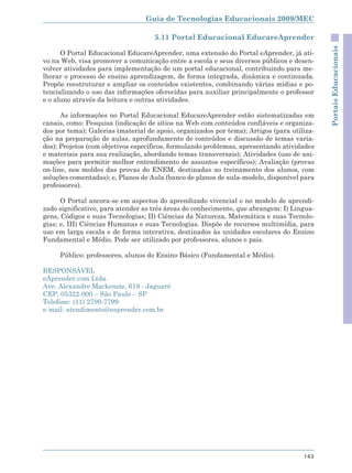 Guia de Tecnologias Educacionais 2009/MEC

                                    5.11 Portal Educacional EducareAprender




                                                                                            Portais Educacionais
      O Portal Educacional EducareAprender, uma extensão do Portal eAprender, já ati-
vo na Web, visa promover a comunicação entre a escola e seus diversos públicos e desen-
volver atividades para implementação de um portal educacional, contribuindo para me-
lhorar o processo de ensino aprendizagem, de forma integrada, dinâmica e continuada.
Propõe reestruturar e ampliar os conteúdos existentes, combinando várias mídias e po-
tencializando o uso das informações oferecidas para auxiliar principalmente o professor
e o aluno através da leitura e outras atividades.

      As informações no Portal Educacional EducareAprender estão sistematizadas em
canais, como: Pesquisa (indicação de sítios na Web com conteúdos confiáveis e organiza-
dos por tema); Galerias (material de apoio, organizados por tema); Artigos (para utiliza-
ção na preparação de aulas, aprofundamento de conteúdos e discussão de temas varia-
dos); Projetos (com objetivos específicos, formulando problemas, apresentando atividades
e materiais para sua realização, abordando temas transversais); Atividades (uso de ani-
mações para permitir melhor entendimento de assuntos específicos); Avaliação (provas
on-line, nos moldes das provas do ENEM, destinadas ao treinamento dos alunos, com
soluções comentadas); e, Planos de Aula (banco de planos de aula-modelo, disponível para
professores).

      O Portal ancora-se em aspectos do aprendizado vivencial e no modelo de aprendi-
zado significativo, para atender as três áreas do conhecimento, que abrangem: I) Lingua-
gens, Códigos e suas Tecnologias; II) Ciências da Natureza, Matemática e suas Tecnolo-
gias; e, III) Ciências Humanas e suas Tecnologias. Dispõe de recursos multimídia, para
uso em larga escala e de forma interativa, destinados às unidades escolares do Ensino
Fundamental e Médio. Pode ser utilizado por professores, alunos e pais.

     Público: professores, alunos do Ensino Básico (Fundamental e Médio).

RESPONSÁVEL
eAprender.com Ltda.
Ave. Alexandre Mackenzie, 619 - Jaguaré
CEP: 05322-000 – São Paulo – SP
Telefone: (11) 2799-7799
e-mail: atendimento@eaprender.com.br




                                                                                     143
 